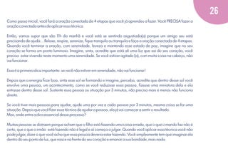 26
Como passo inicial, você fará a oração conectada de 4 etapas que você já aprendeu a fazer. Você PRECISA fazer a
oração conectada antes de aplicar essa técnica.
Então, vamos supor que são 11h da manhã e você está se sentindo asgustiado(a) porque um amigo seu está
precisando de ajuda... Relaxe, respire, serenize, ﬁque tranquilo ou tranquila e faça a oração conectada de 4 etapas.
Quando você terminar a oração, com serenidade, leveza e mantendo esse estado de paz, imagine que no seu
coração se forma um ponto luminoso. Imagine, sinta, acredite que está ali uma luz que sai do seu coração, você
precisa estar vivendo neste momento uma serenidade. Se você estiver agitado (a), com muita coisa na cabeça, não
vai funcionar.
Essa é a primeira dica importante: se você não estiver em serenidade, não vai funcionar!
Depois que a energia ﬁcar boa, sinta esse sol se formando e imagine, perceba, acredite que dentro desse sol você
envolve uma pessoa, um acontecimento, como se você reduzisse essa pessoa, ﬁzesse uma miniatura dela e ela
entrasse dentro desse sol. Sustente essa pessoa ou situação por 3 minutos, não precisa mais e menos não funciona
direito.
Se você tiver mais pessoas para ajudar, ajude uma por vez e cada pessoa por 3 minutos, mesma coisa se for uma
situação. Depois que você ﬁzer essa técnica de ajudar a pessoa, ela já vai começar a sentir o resultado.
Mas, onde entra a dica essencial desse processo?
Muitas pessoas se distraem porque acham que o ﬁlho está fazendo uma coisa errada, que o que o marido faz não é
certo, que o que o irmão está fazendo não é legal e aí começa a julgar. Quando você aplicar essa técnica você não
pode julgar, dizer o que você acha que essa pessoa deveria estar fazendo. Você simplesmente tem que imaginar ela
dentro do seu ponto de luz, que nasce na frente do seu coração e emanar a sua bondade, mais nada.

 