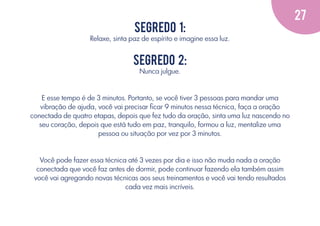 27
Segredo 1:
Relaxe, sinta paz de espírito e imagine essa luz.

Segredo 2:
Nunca julgue.

E esse tempo é de 3 minutos. Portanto, se você tiver 3 pessoas para mandar uma
vibração de ajuda, você vai precisar ﬁcar 9 minutos nessa técnica, faça a oração
conectada de quatro etapas, depois que fez tudo da oração, sinta uma luz nascendo no
seu coração, depois que está tudo em paz, tranquilo, formou a luz, mentalize uma
pessoa ou situação por vez por 3 minutos.

Você pode fazer essa técnica até 3 vezes por dia e isso não muda nada a oração
conectada que você faz antes de dormir, pode continuar fazendo ela também assim
você vai agregando novas técnicas aos seus treinamentos e você vai tendo resultados
cada vez mais incríveis.

 
