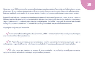 30
E é isso que torna O Chamado da Luz uma possibilidade para qualquer pessoa fazer a tão sonhada mudança em sua
vida e deixar de procrastinar, passando de um dia para o outro, de um ano para o outro, de uma década para outra...
Basta que você tenha uma simples técnica, uma simples fórmula para fazer o caminho que vai transformar a sua vida.
A maravilha de tudo isso é ver pessoas de todas as religiões aplicando essas leis naturais e essas técnicas e vendo a
diferença que vem de dentro para fora em suas vidas. Não tem coisa mais gratiﬁcante do que você abrir o seu email e
chegar aquela enxurrada de emails, de comentários, de perguntas, de dúvidas, de elogios, de pessoas borbulhando
de alegria porque estão vendo em O Chamado da Luz uma possibilidade para transformarem suas vidas.
Nas páginas a seguir eu vou lhe ensinar:

v
v
v

Como ativar o Núcleo Energético de Consciência, o NEC – uma técnica incrível que você pode utilizar para
curar emoções e tratar doenças da alma;

Os 7 caminhos essenciais que você precisa saber para ter sucesso nos treinamentos espirituais – que na
minha opinião é o grande diferencial – eles trazem o resultado de 12 anos de estudo e experiência compilados;

Os mitos e erros que impedem as pessoas de terem resultados – se você estiver errando, eu vou mostrar
como corrigir e você aprenderá os principais segredos sobre o processo.

 