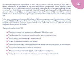Essa técnica foi simplesmente surpreendente na minha vida, eu comecei a aplicá-la nos anos de 2009, 2010. Eu
aprendi ela na época do lançamento do livro Ativações Espirituais, mas precisava colocar em prática, então
começamos os cursos, as palestras e começamos a ensinar às pessoas. Além disso, e eu mesmo estava aplicando em
mim e, por força dessa técnica, eu consegui nada mais, nada menos do que emagrecer 13 kg!!! Se você perguntar
para mim se foi só com o NEC que eu consegui emagrecer, não, não foi só com o NEC, mas o NEC foi a porta de
entrada para eu ativar essa consciência, para eu mover essa consciência para conquistar esse resultado na minha
vida.
Então, eu vou ensinar para você como você deve fazer um NEC para conquistar a consciência daquilo que você quer!
E o que é o NEC (Núcleo Energético de Consciência)? O que ele vai proporcionar a você? Vai proporcionar que você
conquiste o pensamento, o sentimento, a personalidade exata e adequada na vibração adequada para você
conquistar coisas especíﬁcas na sua vida.
Algumas informações sobre o NEC:

v
v
v
v
v
v
v
v

Faça somente um por vez – enquanto não realizar esse NEC não faça outro;

Faça bem especíﬁco – quanto mais especíﬁco melhor, quanto mais genérico pior;

Não ﬁcar 3 dias sem reativar o NEC, pois ele se desfaz;

O NEC irá se desfazer caso tenha crises de raiva;

Sempre que reﬁzer o NEC – mesmo que ele tenha sido desfeito com uma crise de raiva, ele será reativado;

Você precisa fazer ele uma vez e todos os dias reativar;

A hora que você faz e reativa não importa, pode ser a hora que você quiser;

Você pode reativar ele mais de uma vez por dia, isso realmente potencializa o efeito.

32

 
