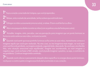 Como ativar:

1º Faça a oração conectada de 4 etapas, que você já aprendeu;
2º Relaxe, sinta o estado de serenidade, tenha certeza que está tudo bem;
3º Esfregue as mãos suavemente (uma na outra), e relaxe. É bom você fechar os olhos;
4º Abra uma pequena distância entre as mãos (com as palmas uma de frente para outra);
5º Acredite, imagine, sinta, perceba, use sua percepção para imaginar que um ponto luminoso se
forma no centro entre as suas mãos, você precisa sentir;

6º Quando você sentir que esse pontinho luminoso se fez entre as suas mãos, mentalmente comece a
imaginar aquilo que você quer realizado. No meu caso, eu me imaginava mais magro, se você quer
uma cura física do pé direito, se imagine andando, jogando bola, dançando. Se você quer uma família
feliz, uma situação emocional mais equilibrada, imagine isso acontecendo, se você imaginar o
negativo aqui, você vai fazer o NEC errado, você só pode imaginar o positivo, ou seja, o contrário do
seu problema. Continue imaginando e sentindo;

7º Quando você colocou o pensamento daquela ideia especíﬁca na energia desse ponto luminoso,
você puxa-o contra o peito e imagina essa bola de luz entrando no seu coração;

33

 