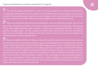 E agora vamos àquilo que eu considero a cereja do bolo, os 7 segredos:

1º Crie uma ancoragem antes de dormir: sente-se na cama, prepare-se, visualize luzes iluminando e
protegendo o ambiente do seu quarto e determine mentalmente que o campo enérgico do seu quarto
se ajusta. Ao passar dos tempos você criou uma ancoragem, só de você se sentar na sua cama esse
processo começa na sua mente e reﬂete no campo energético do seu ambiente para dormir.

2º Ative uma intenção focada: faça uma mentalização, ative uma intenção de ajuda, de servir, de
fazer o bem, de se doar com afeto e com a amor e sinta esse amor em servir de ajudante - para os seres
de luz, para o plano espiritual, para o universo – e peça ao seu amparador espiritual – seu anjo de
guarda, seu espírito guia – que lhe conduza em espírito para onde você for mais útil, você precisa
deitar com essa intenção, essa intenção é uma das chaves mestras para o processo acontecer e os
resultados serem os mais incríveis possíveis.

3º Respeite o equilíbrio do ﬂuxo do altruísmo: aprenda o equilíbrio entre dar e receber no processo do
treinamento espiritual. Você pode considerar aqui que está aprendendo um conhecimento avançado:
Durante 3 dias você oferece a intenção de trabalho, ajuda e amparo. Então, no primeiro dia, antes de
dormir, você se oferece para ajudar e servir ao plano espiritual; no segundo e no terceiro dia também;
e no quarto dia, você se oferece para aquela questão de interesse pessoal, se você quer aprender
alguma coisa, algo mais rápido, nesse dia você aprende ou coloca a intenção de aprender. No quinto
dia, comece do zero: 3 dias de amparo e ajuda, 4° dia você pede seu interesse pessoal (ajudar o
irmão, cura, orientação) no 5° dia, comece de novo... Esse é o segredo, se você souber equilibrar o 3
para 1, você não se torna um pedinte espiritual, você aprende a equilibrar as forças da sua vida, do seu
espírito, das suas coisas materiais e espirituais.

36

 