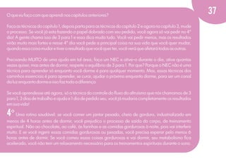 O que eu faço com que aprendi nos capítulos anteriores?
Faça as técnicas do capítulo 1, depois parta para as técnicas do capítulo 2 e agora no capítulo 3, mude
o processo. Se você já esta fazendo o papel dobrado com seu pedido, você agora só vai pedir no 4°
dia! A gente chama isso de 3 para 1 e essa dica muda tudo. Você vai pedir menos, mas os resultados
virão muito mais fortes e nesse 4° dia você pede a principal coisa na sua vida que você quer mudar,
quando essa coisa mudar e tiver o resultado que você quer ter, você verá que afetará todas as outras.
Precisando MUITO de uma ajuda em tal área, faça um NEC e ative-o durante o dia, ative quantas
vezes quiser, mas antes de dormir, respeite o equilíbrio de 3 para 1. Por que? Porque o NEC não é uma
técnica para aprender só enquanto você dorme é para qualquer momento. Mas, essas técnicas dos
caminhos essenciais é para aprender, se curar, ajudar o próximo enquanto dorme, para ser um canal
da luz enquanto dorme e isso faz toda a diferença.
Se você aprendesse até agora, só a técnica do controle do ﬂuxo do altruísmo que nós chamamos de 3
para 1, 3 dias de trabalho e ajuda e 1 dia de pedido seu, você já mudaria completamente os resultados
em sua vida!

4º Uma rotina saudável: se você comer um jantar pesado, cheio de gordura, industrializado em
menos de 4 horas antes de dormir, você prejudica o processo de saída do corpo, de treinamento
espiritual. Não ao chocolate, ao café, às farinhas e as comidas gordurosas à noite, pois vai interferir
muito. E se você ingerir essas comidas gordurosas ou pesadas, você precisa esperar pelo menos 6
horas antes de dormir. Se você comeu essas coisas gordurosas e vai dormir, seu metabolismo ﬁca
acelerado, você não tem um relaxamento necessário para os treinamentos espirituais durante o sono.

37

 