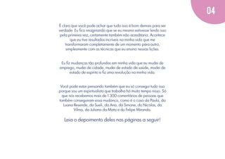 04
É claro que você pode achar que tudo isso é bom demais para ser
verdade. Eu ﬁco imaginando que se eu mesmo estivesse lendo isso
pela primeira vez, certamente também não acreditaria. Acontece
que eu tive resultados incríveis na minha vida que me
transformaram completamente de um momento para outro,
simplesmente com as técnicas que eu ensino nessas lições.

Eu ﬁz mudanças tão profundas em minha vida que eu mudei de
emprego, mudei de cidade, mudei de estado de saúde, mudei de
estado de espírito e ﬁz uma revolução na minha vida.

Você pode estar pensando também que eu só consegui tudo isso
porque sou um espiritualista que trabalha há muito tempo nisso. Só
que nós recebemos mais de 1.300 comentários de pessoas que
também conseguiram essa mudança, como é o caso da Paula, da
Luana Resende, da Sueli, da Ana, da Simone, do Nicolas, da
Vilma, da Juliana da Mata e do Felipe Miranda.

Leia o depoimento deles nas páginas a seguir!

 