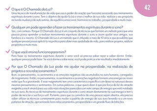 v
v
v
v

O que é O Chamado da Luz?
Uma técnica de transformação de vida que usa o poder da oração que funciona associado aos treinamentos
espirituais durante o sono. Tem o objetivo de ajudá-lo (a) a viver o melhor de sua vida: realizar o seu propósito
incluindo mudança de auto estima, de equilíbrio emocional, harmonia no trabalho, prosperidade e muito mais.

Qualquer um pode aprender a fazer os treinamentos espirituais durante o sono?
Sim, com certeza. Porque O Chamado da Luz é um conjunto de técnicas que formam um método para que uma
pessoa possa aprender a realizar treinamentos espirituais durante o sono e assim ajudar seus amigos, sua
família e a si mesmo. O Chamado da Luz é um método que é utilizado a mais de 10 anos e que possibilita que
qualquer pessoa possa aplicá-lo na prática para obter mais qualidade de vida, para realizar projetos, realizar
propósitos e muito mais.

O que você ensina funciona para mim?
Para fazer os treinamentos espirituais durante o sono você só precisa saber rezar e saber dormir. Então,
qualquer pessoa pode fazer. Se você dorme e sabe rezar, você pode praticar e ter resultados imediatamente.

Por que O Chamado da Luz pode me ajudar na prosperidade, na realização de
projetos e nos relacionamentos?
Bom, os pensamentos, os sentimentos e as emoções negativas são acumulados na aura humana, carregados
de magnetismo. Então, os pensamentos, os sentimentos e as emoções negativas formam uma energia ao nosso
redor que ﬁca gravitando. E esse magnetismo tem uma característica especíﬁca com base na natureza desses
mesmos pensamentos e sentimentos. Em outras palavras, o que quero dizer é que por força da lei da atração
magnética você atrairá para sua vida mais situações parecidas com este campo de energia que está instalado
na sua aura. As técnicas de treinamentos espirituais durante o sono atuam diretamente na sua energia e tem o
poder de reciclar a sua força sutil. Portanto, para que os caminhos de uma pessoa sejam abertos, ela precisa
saber utilizar as técnicas corretamente para mudar o padrão de energia de sua aura levando-a a um novo
patamar de atração, aproximando bons relacionamentos, prosperidade e um grande ﬂuxo de bênçãos.

42

 