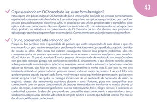 v
v

O que é ensinado em O Chamado da Luz, é uma fórmula mágica?
Não espere uma poção mágica! O Chamado da Luz é um mergulho profundo em técnicas de treinamentos
espirituais durante o sono de alta eﬁciência. É um método que deve ser aplicado e que funciona para qualquer
pessoa, pois usa leis naturais do universo. Mas, as pessoas que vão utilizar, precisam fazer a parte delas, que é
aplicar todo esse conhecimento. Nunca vi alguém ﬁcar sentado no sofá o dia inteiro e mudar sua vida por conta
disso, portanto, os métodos e os conhecimentos de O Chamado da Luz são eﬁcazes, mas precisam ser
aplicados por aqueles que querem fazer essa mudança. Conhecimento sem ação não traz resultado nenhum.

E Bruno, porque você está ensinando isso?
Porque eu ﬁco perplexo com a quantidade de pessoas que estão esquecendo de suas almas e que não
encontram forças para resolver seus próprios problemas de relacionamento, prosperidade, propósito de vida e
de missão de alma. Além delas não estarem conseguindo resolver seus próprios problemas, elas não
conseguem ajudar as pessoas que amam e muitas vezes recorrem a métodos impróprios como remédios,
álcool, vícios, etc. O que só piora tudo! E muitas pessoas até tem vontade de mudar tudo isso, mas não sabem
nem por onde começar, porque não conhecem o caminho. E, sinceramente, o que alimenta a minha alma é
saber que antes de ensinar a aplicar as técnicas, eu era uma pessoa infeliz e estressada e quando eu comecei a
aplicar as técnicas, que hoje eu ensino, eu mudei completamente a minha vida. E, por isso, eu me sinto
totalmente motivado a passar tudo isso para um número cada vez maior de pessoas. E se você falar com
qualquer pessoa aqui da equipe Luz da Serra, você verá que todos aqui também pensam assim, pois a nossa
missão é ajudar você a se ajudar. Eu consegui sozinho sair de um sentimento de depressão, de vazio, de
angústia, através dos treinamentos espirituais durante o sono. Portanto, para mim compartilhar esse
conhecimento com um grupo comprometido de pessoas interessadas em transformar o mundo através do
poder da oração, é extremamente gratiﬁcante. Isso me traz motivação, força, alegria de viver, é realmente um
combustível para mim. Eu descobri que quando eu compartilho esse conhecimento e vejo essa força sendo
usada em outras pessoas, a minha vida vibra de um jeito positivo e eu sinto que tudo faz sentido. Por isso, eu
decidi compartilhar esse conhecimento.

43

 