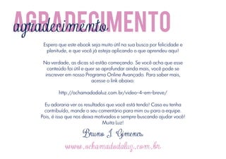 agradecimento
agradecimento
Espero que este ebook seja muito útil na sua busca por felicidade e
plenitude, e que você já esteja aplicando o que aprendeu aqui!
Na verdade, as dicas só estão começando. Se você acha que esse
conteúdo foi útil e quer se aprofundar ainda mais, você pode se
inscrever em nosso Programa Online Avançado. Para saber mais,
acesse o link abaixo:
http://ochamadodaluz.com.br/video-4-em-breve/
Eu adoraria ver os resultados que você está tendo! Caso eu tenha
contribuído, mande o seu comentário para mim ou para a equipe.
Pois, é isso que nos deixa motivados e sempre buscando ajudar você!
Muita Luz!

Bruno J. Gimenes

www.ochamadodaluz.com.br

 