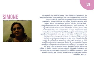09

simone

Oi pessoal, meu nome é Simone. Estou aqui para compartilhar um
pouquinho sobre a experiência que tive com o programa O Chamado
da Luz. Antes de fazer esse programa, minha vida estava no
automático, eu não pensava, não reﬂetia, não rezava direito, não
dormia direito, ﬁcava sempre agitada, nervosa, irritava, enﬁm,
completamente estressada. Quando comecei a fazer realmente e a
seguir todas as técnicas que são ministradas no curso, minha vida
realmente mudou, meu corpo mudou, eu ﬁquei mais serena, mais
tranquila, eu durmo com tranquilidade, eu paro para rezar e para
agradecer todos os dias, coisa que eu não fazia, minha mente abriu,
clareou muitas coisas para mim e na minha alma. Hoje eu tenho
certeza, através desse programa eu não tenho mais dúvidas da
missão da minha alma, para mim é muito importante isso, eu sinto
uma felicidade muito grande aqui dentro de mim e eu só tenho que
agradecer a Deus que me proporcionou conhecer o pessoal do Luz
da Serra, o Portal onde eu sempre acompanhava os artigos, os
vídeos, os áudios e enﬁm. Sou muito grata a Deus pelo pessoal do Luz
da Serra que ajudaram e estão ajudando a mudar a minha vida, hoje
eu tenho certeza que sou uma pessoa muito mais próspera e muito
mais feliz! Abraços.

 