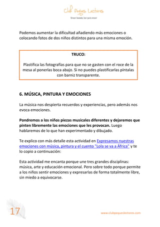 www.clubpequeslectores.com
17
Podemos aumentar la dificultad añadiendo más emociones o
colocando fotos de dos niños distintos para una misma emoción.
6. MÚSICA, PINTURA Y EMOCIONES
La música nos despierta recuerdos y experiencias, pero además nos
evoca emociones.
Pondremos a los niños piezas musicales diferentes y dejaremos que
pinten libremente las emociones que les provocan. Luego
hablaremos de lo que han experimentado y dibujado.
Te explico con más detalle esta actividad en Expresamos nuestras
emociones con música, pintura y el cuento "Lola se va a África" y te
lo copio a continuación:
Esta actividad me encanta porque une tres grandes disciplinas:
música, arte y educación emocional. Pero sobre todo porque permite
a los niños sentir emociones y expresarlas de forma totalmente libre,
sin miedo a equivocarse.
TRUCO:
Plastifica las fotografías para que no se gasten con el roce de la
mesa al ponerlas boca abajo. Si no puedes plastificarlas píntalas
con barniz transparente.
 