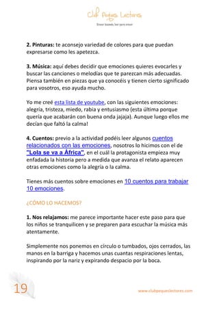 www.clubpequeslectores.com
19
2. Pinturas: te aconsejo variedad de colores para que puedan
expresarse como les apetezca.
3. Música: aquí debes decidir que emociones quieres evocarles y
buscar las canciones o melodías que te parezcan más adecuadas.
Piensa también en piezas que ya conocéis y tienen cierto significado
para vosotros, eso ayuda mucho.
Yo me creé esta lista de youtube, con las siguientes emociones:
alegría, tristeza, miedo, rabia y entusiasmo (esta última porque
quería que acabarán con buena onda jajaja). Aunque luego ellos me
decían que faltó la calma!
4. Cuentos: previo a la actividad podéis leer algunos cuentos
relacionados con las emociones, nosotros lo hicimos con el de
"Lola se va a África", en el cuál la protagonista empieza muy
enfadada la historia pero a medida que avanza el relato aparecen
otras emociones como la alegría o la calma.
Tienes más cuentos sobre emociones en 10 cuentos para trabajar
10 emociones.
¿CÓMO LO HACEMOS?
1. Nos relajamos: me parece importante hacer este paso para que
los niños se tranquilicen y se preparen para escuchar la música más
atentamente.
Simplemente nos ponemos en círculo o tumbados, ojos cerrados, las
manos en la barriga y hacemos unas cuantas respiraciones lentas,
inspirando por la nariz y expirando despacio por la boca.
 