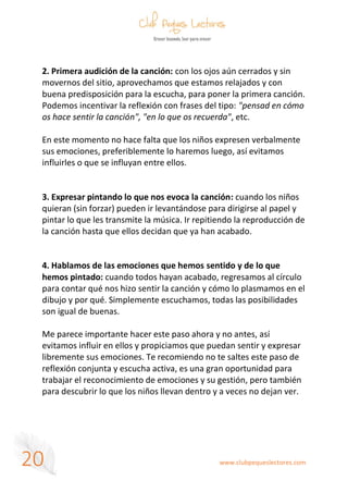 www.clubpequeslectores.com
20
2. Primera audición de la canción: con los ojos aún cerrados y sin
movernos del sitio, aprovechamos que estamos relajados y con
buena predisposición para la escucha, para poner la primera canción.
Podemos incentivar la reflexión con frases del tipo: "pensad en cómo
os hace sentir la canción", "en lo que os recuerda", etc.
En este momento no hace falta que los niños expresen verbalmente
sus emociones, preferiblemente lo haremos luego, así evitamos
influirles o que se influyan entre ellos.
3. Expresar pintando lo que nos evoca la canción: cuando los niños
quieran (sin forzar) pueden ir levantándose para dirigirse al papel y
pintar lo que les transmite la música. Ir repitiendo la reproducción de
la canción hasta que ellos decidan que ya han acabado.
4. Hablamos de las emociones que hemos sentido y de lo que
hemos pintado: cuando todos hayan acabado, regresamos al círculo
para contar qué nos hizo sentir la canción y cómo lo plasmamos en el
dibujo y por qué. Simplemente escuchamos, todas las posibilidades
son igual de buenas.
Me parece importante hacer este paso ahora y no antes, así
evitamos influir en ellos y propiciamos que puedan sentir y expresar
libremente sus emociones. Te recomiendo no te saltes este paso de
reflexión conjunta y escucha activa, es una gran oportunidad para
trabajar el reconocimiento de emociones y su gestión, pero también
para descubrir lo que los niños llevan dentro y a veces no dejan ver.
 