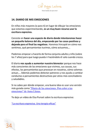 www.clubpequeslectores.com
34
14. DIARIO DE MIS EMOCIONES
En niños más mayores (o para ti) en lugar de dibujar las emociones
que estamos experimentando, es un muy buen recurso usar la
escritura expresiva.
Consiste en hacer una especie de diario donde intentaremos hacer
un pequeño balance del día, empezando por las cosas positivas y
dejando para el final las negativas. Haremos hincapié en cómo nos
sentimos, qué pensamientos tuvimos, cómo actuamos,…
Podemos empezar a hacerlo de forma conjunta adulto y niño (sobre
los 7 años) para que luego pueda ir haciéndolo él solo cuando crezca.
El diario nos ayuda a aumentar nuestro bienestar porque nos hace
más conscientes de las emociones que vivimos, sus causas, sus
efectos, los pensamientos que provocan en nosotros, cómo solemos
actuar,... Además podemos detectar patrones y nos ayuda a cambiar
conductas o pensamientos destructivos por otros más conciliadores
y saludables.
Si no sabes por dónde empezar, una buena idea es usar una versión
más guiada como "Diario de las emociones. Pon color a tus
emociones" de Anna Llenas.
Te dejo un vídeo de Elsa Punset sobre la escritura expresiva:
“La escritura expresiva. Una terapia eficaz”
 