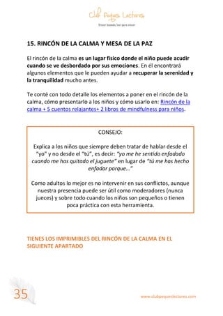 www.clubpequeslectores.com
35
15. RINCÓN DE LA CALMA Y MESA DE LA PAZ
El rincón de la calma es un lugar físico donde el niño puede acudir
cuando se ve desbordado por sus emociones. En él encontrará
algunos elementos que le pueden ayudar a recuperar la serenidad y
la tranquilidad mucho antes.
Te conté con todo detalle los elementos a poner en el rincón de la
calma, cómo presentarlo a los niños y cómo usarlo en: Rincón de la
calma + 5 cuentos relajantes+ 2 libros de mindfulness para niños.
TIENES LOS IMPRIMIBLES DEL RINCÓN DE LA CALMA EN EL
SIGUIENTE APARTADO
CONSEJO:
Explica a los niños que siempre deben tratar de hablar desde el
“yo” y no desde el “tú”, es decir: “yo me he sentido enfadado
cuando me has quitado el juguete” en lugar de “tú me has hecho
enfadar porque…”
Como adultos lo mejor es no intervenir en sus conflictos, aunque
nuestra presencia puede ser útil como moderadores (nunca
jueces) y sobre todo cuando los niños son pequeños o tienen
poca práctica con esta herramienta.
 