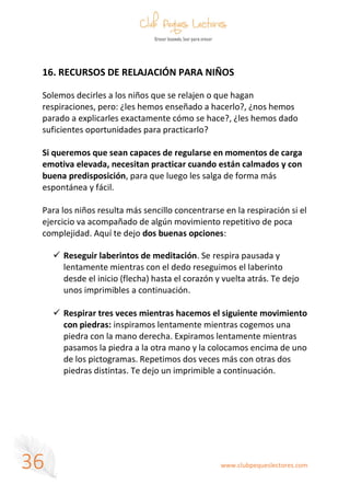 www.clubpequeslectores.com
36
16. RECURSOS DE RELAJACIÓN PARA NIÑOS
Solemos decirles a los niños que se relajen o que hagan
respiraciones, pero: ¿les hemos enseñado a hacerlo?, ¿nos hemos
parado a explicarles exactamente cómo se hace?, ¿les hemos dado
suficientes oportunidades para practicarlo?
Si queremos que sean capaces de regularse en momentos de carga
emotiva elevada, necesitan practicar cuando están calmados y con
buena predisposición, para que luego les salga de forma más
espontánea y fácil.
Para los niños resulta más sencillo concentrarse en la respiración si el
ejercicio va acompañado de algún movimiento repetitivo de poca
complejidad. Aquí te dejo dos buenas opciones:
✓ Reseguir laberintos de meditación. Se respira pausada y
lentamente mientras con el dedo reseguimos el laberinto
desde el inicio (flecha) hasta el corazón y vuelta atrás. Te dejo
unos imprimibles a continuación.
✓ Respirar tres veces mientras hacemos el siguiente movimiento
con piedras: inspiramos lentamente mientras cogemos una
piedra con la mano derecha. Expiramos lentamente mientras
pasamos la piedra a la otra mano y la colocamos encima de uno
de los pictogramas. Repetimos dos veces más con otras dos
piedras distintas. Te dejo un imprimible a continuación.
 