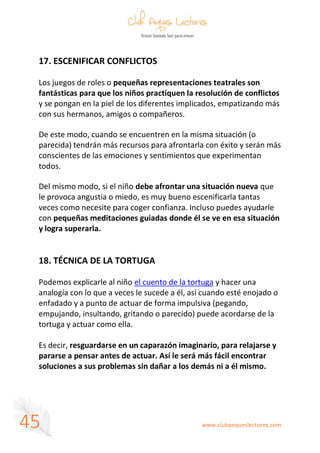 www.clubpequeslectores.com
45
17. ESCENIFICAR CONFLICTOS
Los juegos de roles o pequeñas representaciones teatrales son
fantásticas para que los niños practiquen la resolución de conflictos
y se pongan en la piel de los diferentes implicados, empatizando más
con sus hermanos, amigos o compañeros.
De este modo, cuando se encuentren en la misma situación (o
parecida) tendrán más recursos para afrontarla con éxito y serán más
conscientes de las emociones y sentimientos que experimentan
todos.
Del mismo modo, si el niño debe afrontar una situación nueva que
le provoca angustia o miedo, es muy bueno escenificarla tantas
veces como necesite para coger confianza. Incluso puedes ayudarle
con pequeñas meditaciones guiadas donde él se ve en esa situación
y logra superarla.
18. TÉCNICA DE LA TORTUGA
Podemos explicarle al niño el cuento de la tortuga y hacer una
analogía con lo que a veces le sucede a él, así cuando esté enojado o
enfadado y a punto de actuar de forma impulsiva (pegando,
empujando, insultando, gritando o parecido) puede acordarse de la
tortuga y actuar como ella.
Es decir, resguardarse en un caparazón imaginario, para relajarse y
pararse a pensar antes de actuar. Así le será más fácil encontrar
soluciones a sus problemas sin dañar a los demás ni a él mismo.
 