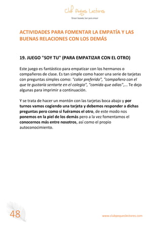www.clubpequeslectores.com
48
ACTIVIDADES PARA FOMENTAR LA EMPATÍA Y LAS
BUENAS RELACIONES CON LOS DEMÁS
19. JUEGO "SOY TU" (PARA EMPATIZAR CON EL OTRO)
Este juego es fantástico para empatizar con los hermanos o
compañeros de clase. Es tan simple como hacer una serie de tarjetas
con preguntas simples como: "color preferido", "compañero con el
que te gustaría sentarte en el colegio", "comida que odias",... Te dejo
algunas para imprimir a continuación.
Y se trata de hacer un montón con las tarjetas boca abajo y por
turnos vamos cogiendo una tarjeta y debemos responder a dichas
preguntas pero como si fuéramos el otro, de este modo nos
ponemos en la piel de los demás pero a la vez fomentamos el
conocernos más entre nosotros, así como el propio
autoconocimiento.
 