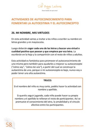 www.clubpequeslectores.com
58
ACTIVIDADES DE AUTOCONOCIMIENTO PARA
FOMENTAR LA AUTOESTIMA Y EL AUTOCONCEPTO
26. MI NOMBRE, MIS VIRTUDES
En esta actividad vamos a invitar a los niños a escribir su nombre en
letras grandes y en mayúsculas.
Luego deberán coger cada una de las letras y buscar una virtud o
cualidad positiva que posean y que empiece por esa letra. La
escribirán en la hoja y la compartirán con el resto de niños y adultos.
Esta actividad es fantástica para promover el autoconocimiento de
uno mismo pero también para ayudarles a mejorar su autoconcepto
("cómo soy", "cómo me veo"), a partir del cual se construye la
autoestima de uno, porque si mi autoconcepto es bajo, nunca voy a
poder tener una alta autoestima.
TRUCO:
Si el nombre del niño es muy corto, podéis hacer la actividad con
nombre y apellido.
Si queréis seguir jugando, cada niño puede hacer su propio
nombre y el apellido lo rellenan el resto de participantes. Así se
promueve el conocimiento del otro, la amabilidad y el vínculo
afectivo entre los participantes.
 