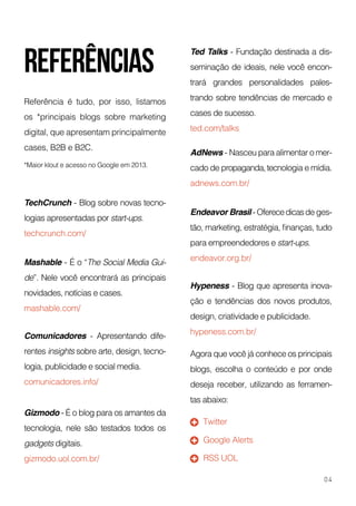 Referência é tudo, por isso, listamos
os *principais blogs sobre marketing
digital, que apresentam principalmente
cases, B2B e B2C.
*Maior klout e acesso no Google em 2013.
TechCrunch - Blog sobre novas tecno-
logias apresentadas por start-ups.
techcrunch.com/
Comunicadores - Apresentando dife-
rentes insights sobre arte, design, tecno-
logia, publicidade e social media.
comunicadores.info/
Hypeness - Blog que apresenta inova-
ção e tendências dos novos produtos,
design, criatividade e publicidade.
hypeness.com.br/
Endeavor Brasil - Oferecedicasde ges-
tão, marketing, estratégia, finanças, tudo
para empreendedores e start-ups.
endeavor.org.br/
Gizmodo - É o blog para os amantes da
tecnologia, nele são testados todos os
gadgets digitais.
gizmodo.uol.com.br/
Agora que você já conhece os principais
blogs, escolha o conteúdo e por onde
deseja receber, utilizando as ferramen-
tas abaixo:
Ted Talks - Fundação destinada a dis-
seminação de ideais, nele você encon-
trará grandes personalidades pales-
trando sobre tendências de mercado e
cases de sucesso.
ted.com/talks
Mashable - É o “The Social Media Gui-
de”. Nele você encontrará as principais
novidades, notícias e cases.
mashable.com/
AdNews - Nasceu para alimentar o mer-
cado de propaganda,tecnologia e mídia.
adnews.com.br/
Twitter
Google Alerts
RSS UOL
04
referências
 