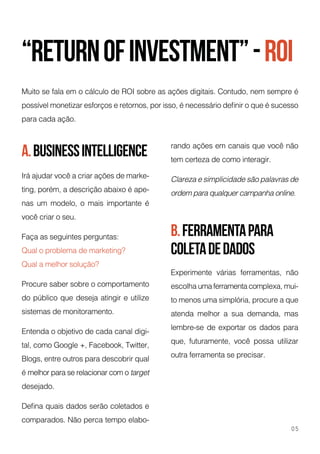 “returnofInvestment”-ROi
a.businessintelligence
b.ferramentapara
coletadedados
Muito se fala em o cálculo de ROI sobre as ações digitais. Contudo, nem sempre é
possível monetizar esforços e retornos, por isso, é necessário definir o que é sucesso
para cada ação.
Irá ajudar você a criar ações de marke-
ting, porém, a descrição abaixo é ape-
nas um modelo, o mais importante é
você criar o seu.
Faça as seguintes perguntas:
Qual o problema de marketing?
Qual a melhor solução?
Procure saber sobre o comportamento
do público que deseja atingir e utilize
sistemas de monitoramento.
Entenda o objetivo de cada canal digi-
tal, como Google +, Facebook, Twitter,
Blogs, entre outros para descobrir qual
é melhor para se relacionar com o target
desejado.
Defina quais dados serão coletados e
comparados. Não perca tempo elabo-
Experimente várias ferramentas, não
escolha uma ferramenta complexa, mui-
to menos uma simplória, procure a que
atenda melhor a sua demanda, mas
lembre-se de exportar os dados para
que, futuramente, você possa utilizar
outra ferramenta se precisar.
rando ações em canais que você não
tem certeza de como interagir.
Clareza e simplicidade são palavras de
ordem para qualquer campanha online.
05
 