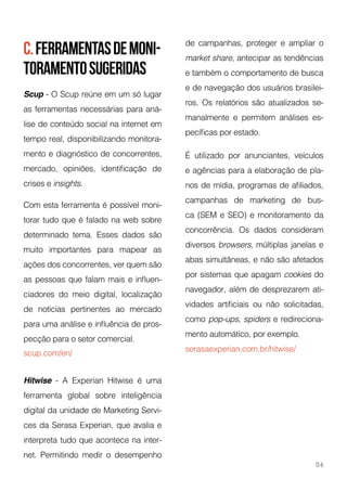 c.ferramentasdemoni-
toramentosugeridas
Scup - O Scup reúne em um só lugar
as ferramentas necessárias para aná-
lise de conteúdo social na internet em
tempo real, disponibilizando monitora-
mento e diagnóstico de concorrentes,
mercado, opiniões, identificação de
crises e insights.
Com esta ferramenta é possível moni-
torar tudo que é falado na web sobre
determinado tema. Esses dados são
muito importantes para mapear as
ações dos concorrentes, ver quem são
as pessoas que falam mais e influen-
ciadores do meio digital, localização
de notícias pertinentes ao mercado
para uma análise e influência de pros-
pecção para o setor comercial.
scup.com/en/
Hitwise - A Experian Hitwise é uma
ferramenta global sobre inteligência
digital da unidade de Marketing Servi-
ces da Serasa Experian, que avalia e
interpreta tudo que acontece na inter-
net. Permitindo medir o desempenho
de campanhas, proteger e ampliar o
market share, antecipar as tendências
e também o comportamento de busca
e de navegação dos usuários brasilei-
ros. Os relatórios são atualizados se-
manalmente e permitem análises es-
pecíficas por estado.
É utilizado por anunciantes, veículos
e agências para a elaboração de pla-
nos de mídia, programas de afiliados,
campanhas de marketing de bus-
ca (SEM e SEO) e monitoramento da
concorrência. Os dados consideram
diversos browsers, múltiplas janelas e
abas simultâneas, e não são afetados
por sistemas que apagam cookies do
navegador, além de desprezarem ati-
vidades artificiais ou não solicitadas,
como pop-ups, spiders e redireciona-
mento automático, por exemplo.
serasaexperian.com.br/hitwise/
06
 