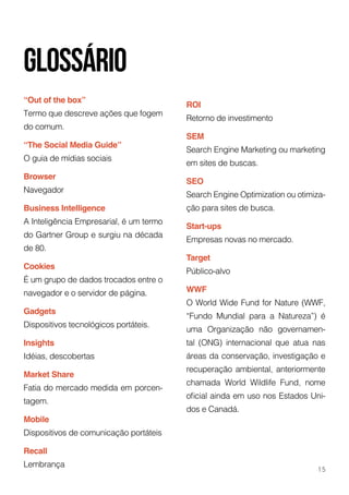 “Out of the box”
Termo que descreve ações que fogem
do comum.
“The Social Media Guide”
O guia de mídias sociais
Browser
Navegador
Business Intelligence
A Inteligência Empresarial, é um termo
do Gartner Group e surgiu na década
de 80.
Cookies
É um grupo de dados trocados entre o
navegador e o servidor de página.
Gadgets
Dispositivos tecnológicos portáteis.
Insights
Idéias, descobertas
Market Share
Fatia do mercado medida em porcen-
tagem.
Mobile
Dispositivos de comunicação portáteis
Recall
Lembrança
ROI
Retorno de investimento
SEM
Search Engine Marketing ou marketing
em sites de buscas.
SEO
Search Engine Optimization ou otimiza-
ção para sites de busca.
Start-ups
Empresas novas no mercado.
Target
Público-alvo
WWF
O World Wide Fund for Nature (WWF,
“Fundo Mundial para a Natureza”) é
uma Organização não governamen-
tal (ONG) internacional que atua nas
áreas da conservação, investigação e
recuperação ambiental, anteriormente
chamada World Wildlife Fund, nome
oficial ainda em uso nos Estados Uni-
dos e Canadá.
glossário
15
 