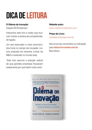 O Dilema da inovação
Clayton M.Christensen
Indicamos este livro a todos que bus-
cam manter a antena da competitivida-
de ligada.
Um dos best-seller e mais reconheci-
dos livros no campo da inovação. Lei-
tura proposta em diversos cursos de
MBA e mestrado no mundo todo.
“Este livro assume a posição radical
de que grandes empresas fracassam
exatamente por que fazem tudo certo”.
Website autor:
www.claytonchristensen.com
Preço do Livro:
compare.buscape.com.br
Nos envie seu comentário ou indicação
para leitura@cvsweb.com.br.
Boa leitura.
16
dicadeleitura
 