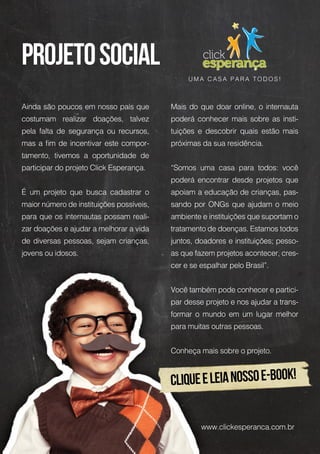 Ainda são poucos em nosso país que
costumam realizar doações, talvez
pela falta de segurança ou recursos,
mas a fim de incentivar este compor-
tamento, tivemos a oportunidade de
participar do projeto Click Esperança.
É um projeto que busca cadastrar o
maior número de instituições possíveis,
para que os internautas possam reali-
zar doações e ajudar a melhorar a vida
de diversas pessoas, sejam crianças,
jovens ou idosos.
Mais do que doar online, o internauta
poderá conhecer mais sobre as insti-
tuições e descobrir quais estão mais
próximas da sua residência.
“Somos uma casa para todos: você
poderá encontrar desde projetos que
apoiam a educação de crianças, pas-
sando por ONGs que ajudam o meio
ambiente e instituições que suportam o
tratamento de doenças. Estamos todos
juntos, doadores e instituições; pesso-
as que fazem projetos acontecer, cres-
cer e se espalhar pelo Brasil”.
Você também pode conhecer e partici-
par desse projeto e nos ajudar a trans-
formar o mundo em um lugar melhor
para muitas outras pessoas.
Conheça mais sobre o projeto.
U M A C A S A P A R A T O D O S !
cliqueeLeianossoe-book!
projetosocial
www.clickesperanca.com.br
 