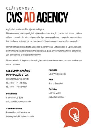 OLÁ! SOMOS A
CVSADAGENCY
Agência focada em Planejamento Digital.
Oferecemos marketing digital, ações de comunicação que as empresas podem
utilizar por meio da internet para divulgar seus produtos, conquistar novos clien-
tes, melhorar a presença de marca e monitorar a concorrência e/ou mercado.  
O marketing digital adapta as ações (Econômicas, Estratégicas e Operacionais)
do marketing tradicional aos meios digitais, para em simultaneamente potenciali-
zar a eficiência e eficácia do objetivo. 
Nossa missão é: implementar soluções criativas e inovadoras, aproximando mar-
cas e pessoas. 
CVS COMUNICAÇÃO E
INFORMAÇÃO LTDA.
contato@cvsweb.com.br
tel.: +55 11 4133-3039
tel.: +55 11 4552-0854
Presidente
Caio Vinicius Soldi
caio.soldi@cvsweb.com.br
Vice-Presidente
Bruno Garcia Cavalcante
bruno.garcia@cvsweb.com.br
Redação
Caio Vinicius Soldi
Arte
Bruno Brassioli
Revisão
Nathan Vidal
Isabella Escobar
 
