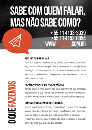 O
QUE
FAZEMOS
PROJETOS ESPECIAIS
Tem por objetivo, automatizar as ações corriqueiras do marke-
ting, deixando mais tempo para a realização do planejamento
estratégico. Iremos mapear os processos internos e propor sis-
temas, que melhorarão o dialogo entre marca e clientes, colabo-
radores e mercado. 
PLANEJAMENTO DE NOVAS MÍDIAS
Iremos trazer o lead qualificado para próximo da sua empresa,
posicionando a sua marca nos ambientes de interesse do públi-
co-alvo, monitorando e maximizando a eficiência da campanha. 
CONSULTORIA EM REDES SOCIAIS
Iremos monitorar o mercado, concorrência e a sua presença de
marca.  Que tal, interagir com quem esta falando com o concor-
rente ou sobre a solução que você vende? Sim, é possível! 
Propomos, diminuir sua prospecção ativa e passar a dialogar
com o público que busca a sua solução. 
Sabecomquemfalar,
masnãosabecomo?
+55114133-3039
+55114152-0854
www.cvsweb.com.br
 