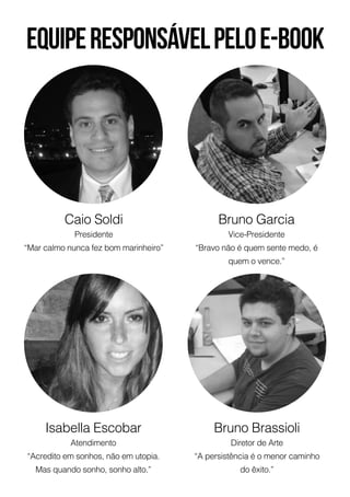Bruno Garcia
Vice-Presidente
“Bravo não é quem sente medo, é
quem o vence.”
Bruno Brassioli
Diretor de Arte
“A persistência é o menor caminho
do êxito.”
Caio Soldi
Presidente
“Mar calmo nunca fez bom marinheiro”
Equiperesponsávelpeloe-book
Isabella Escobar
Atendimento
“Acredito em sonhos, não em utopia.
Mas quando sonho, sonho alto.”
 
