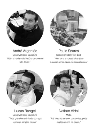 Paulo Soares
Desenvolvedor Front-End
“Nenhuma empresa alcança o
sucesso sem o apoio de seus clientes”
Nathan Vidal
Mídia
“Até mesmo a menor das ações, pode
mudar o rumo do futuro.”
André Argentão
Desenvolvedor Back-End
“Não há nada mais ilusório do que um
fato óbvio.”
Lucas Rangel
Desenvolvedor Back-End
“Toda grande caminhada começa
com um simples passo”
 