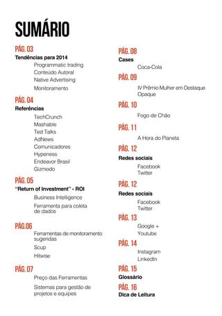 pág.03
Tendências para 2014
	 Programmatic trading
	 Conteúdo Autoral
	 Native Advertising
	Monitoramento
Pág.07
	 Preço das Ferramentas
	 Sistemas para gestão de
	 projetos e equipes
Pág.08
Cases
	Coca-Cola
Pág.09
	 IV Prêmio Mulher em Destaque
	 Opaque
Pág.10
	 Fogo de Chão
Pág.11
	 A Hora do Planeta
Pág.12
Redes sociais
	 Facebook
	Twitter
Pág.12
Redes sociais
	 Facebook
	Twitter
Pág.13
	 Google +
	 Youtube
Pág.14
	Instagram
	LinkedIn
Pág.15
Glossário
Pág.04
Referências
	 TechCrunch
	 Mashable
	 Ted Talks
	AdNews
	Comunicadores
	Hypeness
	 Endeavor Brasil
	Gizmodo
Pág.05
“Return of Investment” - ROI
	 Business Intelligence
	 Ferramenta para coleta
	 de dados
Pág.06
	 Ferramentas de monitoramento 	
	sugeridas
	Scup
	Hitwise
Pág.16
Dica de Leitura
sumário
 