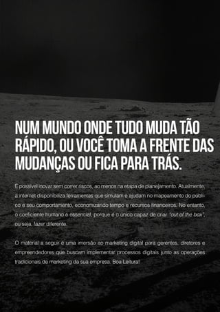 Nummundoondetudomudatão
rápido,ouvocêtomaafrentedas
mudançasouficaparatrás.
É possível inovar sem correr riscos, ao menos na etapa de planejamento. Atualmente,
a internet disponibiliza ferramentas que simulam e ajudam no mapeamento do públi-
co e seu comportamento, economizando tempo e recursos financeiros. No entanto,
o coeficiente humano é essencial, porque é o único capaz de criar “out of the box”,
ou seja, fazer diferente.
O material a seguir é uma imersão ao marketing digital para gerentes, diretores e
empreendedores que buscam implementar processos digitais junto as operações
tradicionais de marketing da sua empresa. Boa Leitura!
 