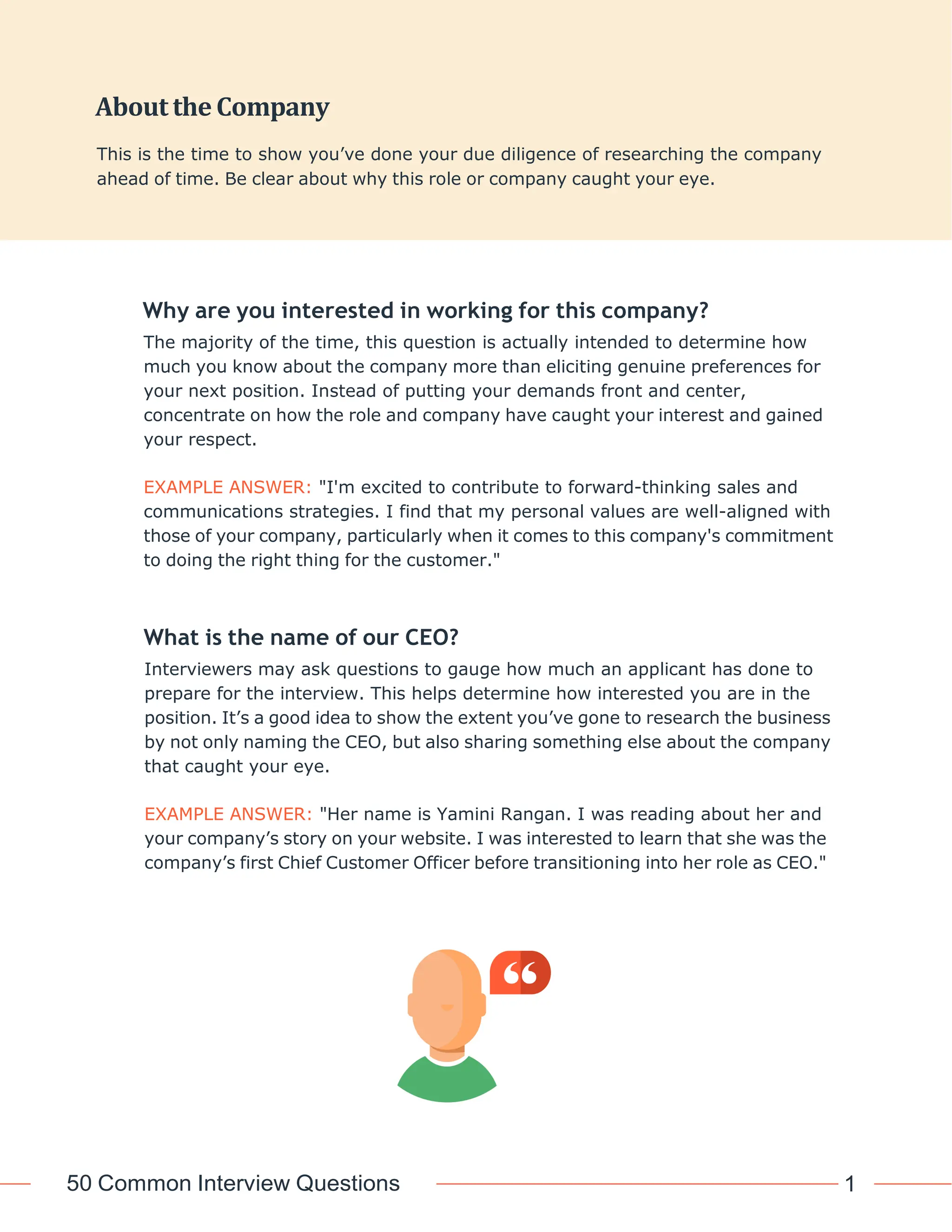 50 Common Interview Questions 1
0
Why are you interested in working for this company?
The majority of the time, this question is actually intended to determine how
much you know about the company more than eliciting genuine preferences for
your next position. Instead of putting your demands front and center,
concentrate on how the role and company have caught your interest and gained
your respect.
EXAMPLE ANSWER: "I'm excited to contribute to forward-thinking sales and
communications strategies. I find that my personal values are well-aligned with
those of your company, particularly when it comes to this company's commitment
to doing the right thing for the customer."
What is the name of our CEO?
Interviewers may ask questions to gauge how much an applicant has done to
prepare for the interview. This helps determine how interested you are in the
position. It’s a good idea to show the extent you’ve gone to research the business
by not only naming the CEO, but also sharing something else about the company
that caught your eye.
EXAMPLE ANSWER: "Her name is Yamini Rangan. I was reading about her and
your company’s story on your website. I was interested to learn that she was the
company’s first Chief Customer Officer before transitioning into her role as CEO."
About the Company
This is the time to show you’ve done your due diligence of researching the company
ahead of time. Be clear about why this role or company caught your eye.
 