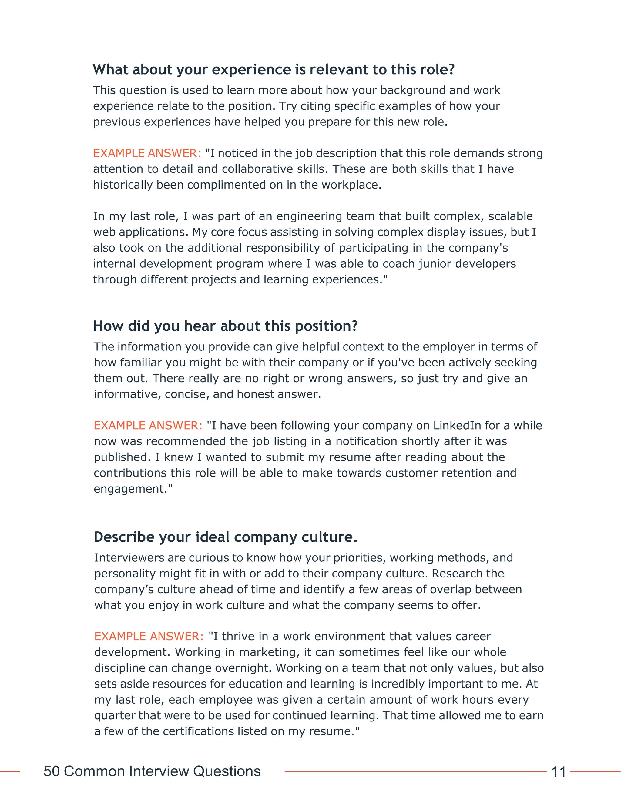 50 Common Interview Questions 11
What about your experience is relevant to this role?
This question is used to learn more about how your background and work
experience relate to the position. Try citing specific examples of how your
previous experiences have helped you prepare for this new role.
EXAMPLE ANSWER: "I noticed in the job description that this role demands strong
attention to detail and collaborative skills. These are both skills that I have
historically been complimented on in the workplace.
In my last role, I was part of an engineering team that built complex, scalable
web applications. My core focus assisting in solving complex display issues, but I
also took on the additional responsibility of participating in the company's
internal development program where I was able to coach junior developers
through different projects and learning experiences."
How did you hear about this position?
The information you provide can give helpful context to the employer in terms of
how familiar you might be with their company or if you've been actively seeking
them out. There really are no right or wrong answers, so just try and give an
informative, concise, and honest answer.
EXAMPLE ANSWER: "I have been following your company on LinkedIn for a while
now was recommended the job listing in a notification shortly after it was
published. I knew I wanted to submit my resume after reading about the
contributions this role will be able to make towards customer retention and
engagement."
Describe your ideal company culture.
Interviewers are curious to know how your priorities, working methods, and
personality might fit in with or add to their company culture. Research the
company’s culture ahead of time and identify a few areas of overlap between
what you enjoy in work culture and what the company seems to offer.
EXAMPLE ANSWER: "I thrive in a work environment that values career
development. Working in marketing, it can sometimes feel like our whole
discipline can change overnight. Working on a team that not only values, but also
sets aside resources for education and learning is incredibly important to me. At
my last role, each employee was given a certain amount of work hours every
quarter that were to be used for continued learning. That time allowed me to earn
a few of the certifications listed on my resume."
 