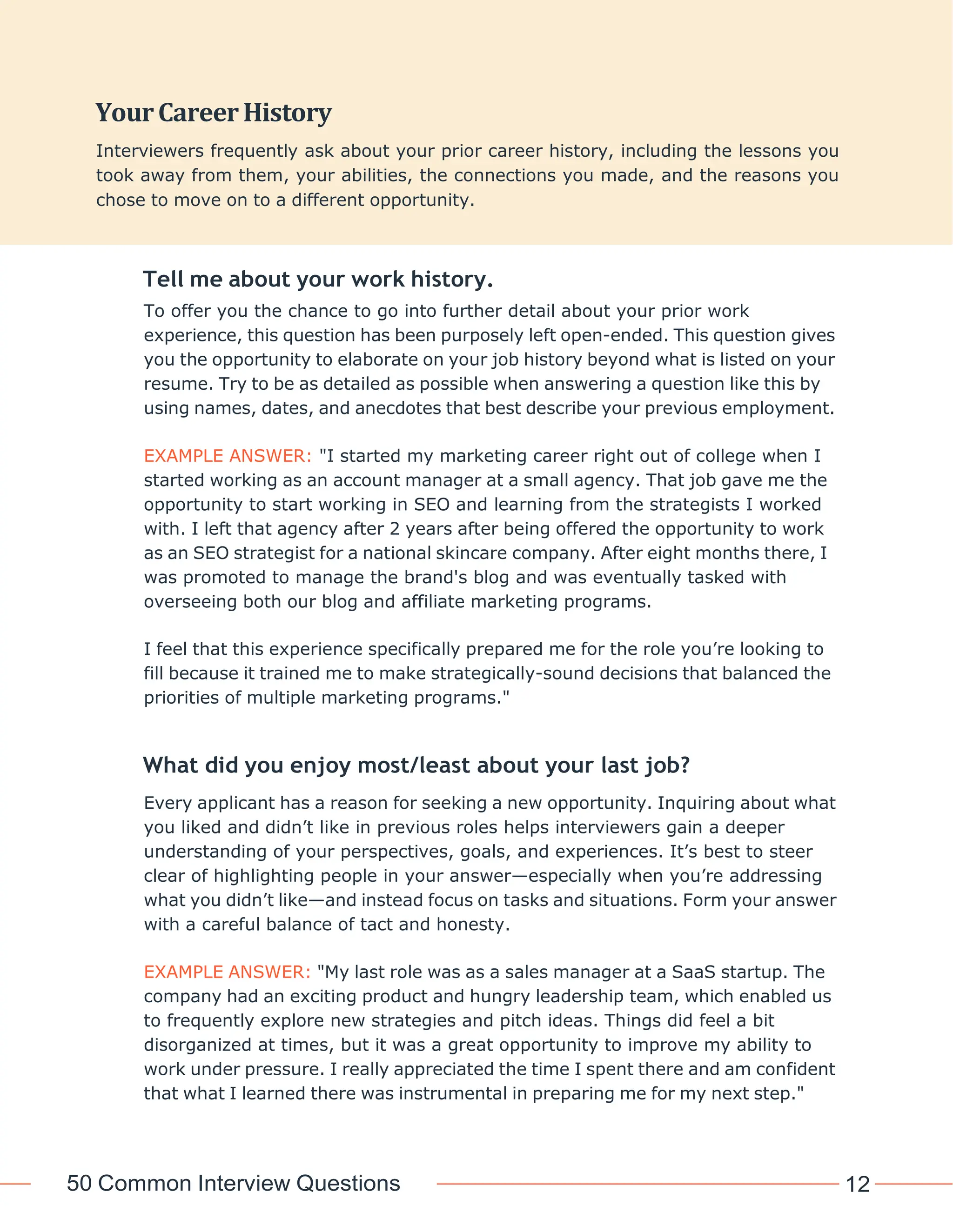 50 Common Interview Questions 12
Tell me about your work history.
To offer you the chance to go into further detail about your prior work
experience, this question has been purposely left open-ended. This question gives
you the opportunity to elaborate on your job history beyond what is listed on your
resume. Try to be as detailed as possible when answering a question like this by
using names, dates, and anecdotes that best describe your previous employment.
EXAMPLE ANSWER: "I started my marketing career right out of college when I
started working as an account manager at a small agency. That job gave me the
opportunity to start working in SEO and learning from the strategists I worked
with. I left that agency after 2 years after being offered the opportunity to work
as an SEO strategist for a national skincare company. After eight months there, I
was promoted to manage the brand's blog and was eventually tasked with
overseeing both our blog and affiliate marketing programs.
I feel that this experience specifically prepared me for the role you’re looking to
fill because it trained me to make strategically-sound decisions that balanced the
priorities of multiple marketing programs."
What did you enjoy most/least about your last job?
Every applicant has a reason for seeking a new opportunity. Inquiring about what
you liked and didn’t like in previous roles helps interviewers gain a deeper
understanding of your perspectives, goals, and experiences. It’s best to steer
clear of highlighting people in your answer—especially when you’re addressing
what you didn’t like—and instead focus on tasks and situations. Form your answer
with a careful balance of tact and honesty.
EXAMPLE ANSWER: "My last role was as a sales manager at a SaaS startup. The
company had an exciting product and hungry leadership team, which enabled us
to frequently explore new strategies and pitch ideas. Things did feel a bit
disorganized at times, but it was a great opportunity to improve my ability to
work under pressure. I really appreciated the time I spent there and am confident
that what I learned there was instrumental in preparing me for my next step."
YourCareerHistory
Interviewers frequently ask about your prior career history, including the lessons you
took away from them, your abilities, the connections you made, and the reasons you
chose to move on to a different opportunity.
 