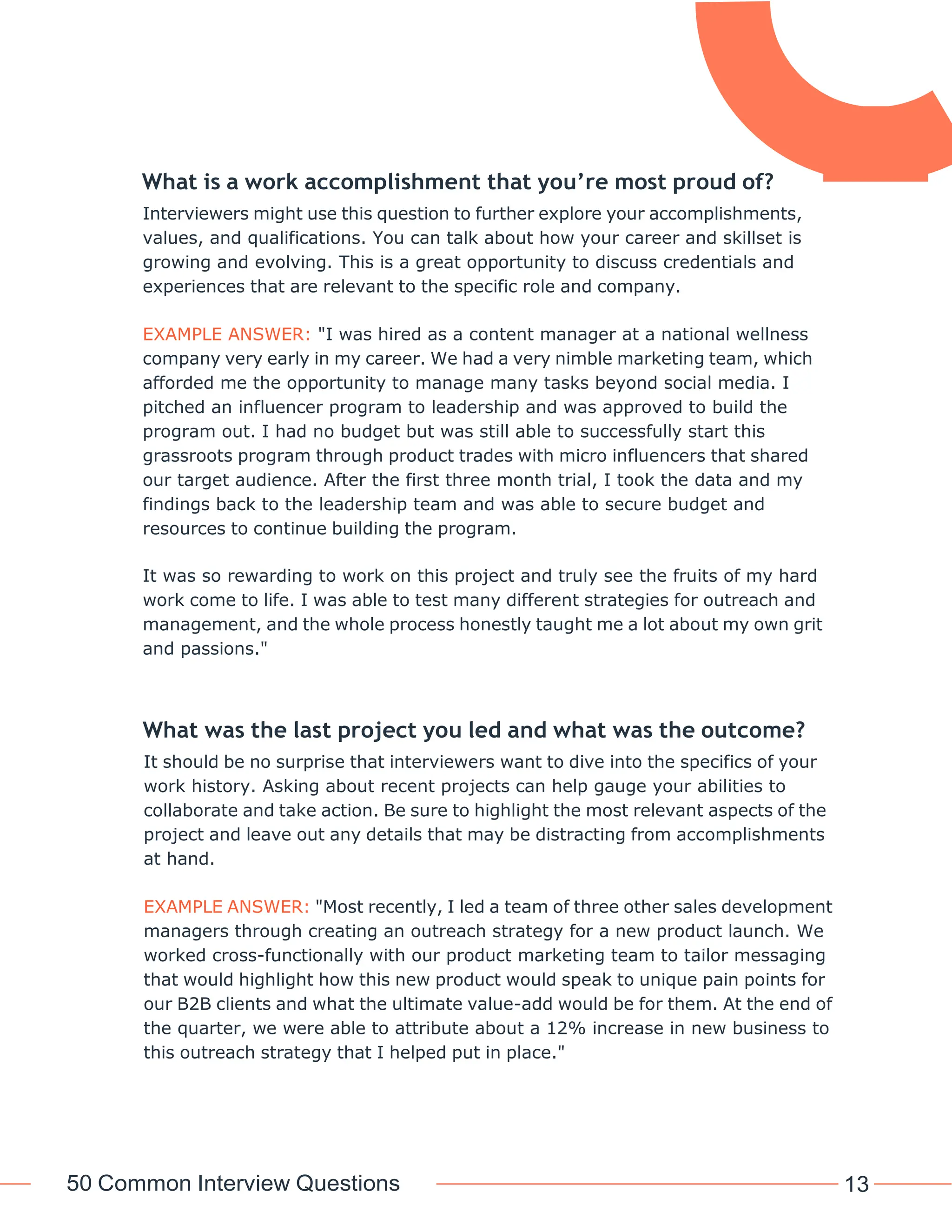 50 Common Interview Questions 13
What is a work accomplishment that you’re most proud of?
Interviewers might use this question to further explore your accomplishments,
values, and qualifications. You can talk about how your career and skillset is
growing and evolving. This is a great opportunity to discuss credentials and
experiences that are relevant to the specific role and company.
EXAMPLE ANSWER: "I was hired as a content manager at a national wellness
company very early in my career. We had a very nimble marketing team, which
afforded me the opportunity to manage many tasks beyond social media. I
pitched an influencer program to leadership and was approved to build the
program out. I had no budget but was still able to successfully start this
grassroots program through product trades with micro influencers that shared
our target audience. After the first three month trial, I took the data and my
findings back to the leadership team and was able to secure budget and
resources to continue building the program.
It was so rewarding to work on this project and truly see the fruits of my hard
work come to life. I was able to test many different strategies for outreach and
management, and the whole process honestly taught me a lot about my own grit
and passions."
What was the last project you led and what was the outcome?
It should be no surprise that interviewers want to dive into the specifics of your
work history. Asking about recent projects can help gauge your abilities to
collaborate and take action. Be sure to highlight the most relevant aspects of the
project and leave out any details that may be distracting from accomplishments
at hand.
EXAMPLE ANSWER: "Most recently, I led a team of three other sales development
managers through creating an outreach strategy for a new product launch. We
worked cross-functionally with our product marketing team to tailor messaging
that would highlight how this new product would speak to unique pain points for
our B2B clients and what the ultimate value-add would be for them. At the end of
the quarter, we were able to attribute about a 12% increase in new business to
this outreach strategy that I helped put in place."
 