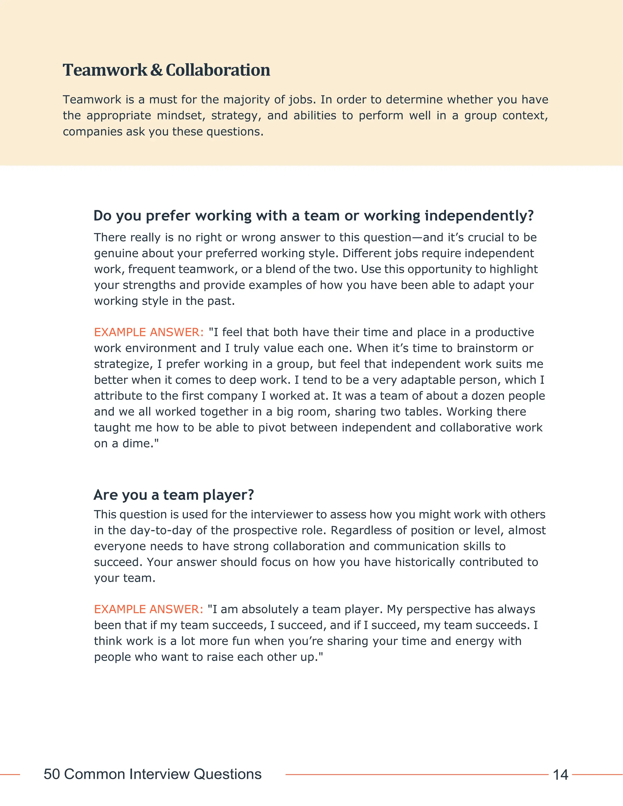 50 Common Interview Questions 14
Do you prefer working with a team or working independently?
There really is no right or wrong answer to this question—and it’s crucial to be
genuine about your preferred working style. Different jobs require independent
work, frequent teamwork, or a blend of the two. Use this opportunity to highlight
your strengths and provide examples of how you have been able to adapt your
working style in the past.
EXAMPLE ANSWER: "I feel that both have their time and place in a productive
work environment and I truly value each one. When it’s time to brainstorm or
strategize, I prefer working in a group, but feel that independent work suits me
better when it comes to deep work. I tend to be a very adaptable person, which I
attribute to the first company I worked at. It was a team of about a dozen people
and we all worked together in a big room, sharing two tables. Working there
taught me how to be able to pivot between independent and collaborative work
on a dime."
Are you a team player?
This question is used for the interviewer to assess how you might work with others
in the day-to-day of the prospective role. Regardless of position or level, almost
everyone needs to have strong collaboration and communication skills to
succeed. Your answer should focus on how you have historically contributed to
your team.
EXAMPLE ANSWER: "I am absolutely a team player. My perspective has always
been that if my team succeeds, I succeed, and if I succeed, my team succeeds. I
think work is a lot more fun when you’re sharing your time and energy with
people who want to raise each other up."
Teamwork&Collaboration
Teamwork is a must for the majority of jobs. In order to determine whether you have
the appropriate mindset, strategy, and abilities to perform well in a group context,
companies ask you these questions.
 