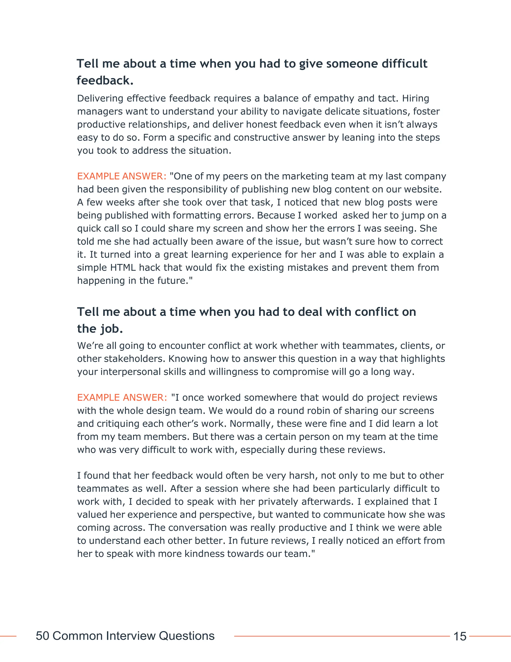 50 Common Interview Questions 15
Tell me about a time when you had to give someone difficult
feedback.
Delivering effective feedback requires a balance of empathy and tact. Hiring
managers want to understand your ability to navigate delicate situations, foster
productive relationships, and deliver honest feedback even when it isn’t always
easy to do so. Form a specific and constructive answer by leaning into the steps
you took to address the situation.
EXAMPLE ANSWER: "One of my peers on the marketing team at my last company
had been given the responsibility of publishing new blog content on our website.
A few weeks after she took over that task, I noticed that new blog posts were
being published with formatting errors. Because I worked asked her to jump on a
quick call so I could share my screen and show her the errors I was seeing. She
told me she had actually been aware of the issue, but wasn’t sure how to correct
it. It turned into a great learning experience for her and I was able to explain a
simple HTML hack that would fix the existing mistakes and prevent them from
happening in the future."
Tell me about a time when you had to deal with conflict on
the job.
We’re all going to encounter conflict at work whether with teammates, clients, or
other stakeholders. Knowing how to answer this question in a way that highlights
your interpersonal skills and willingness to compromise will go a long way.
EXAMPLE ANSWER: "I once worked somewhere that would do project reviews
with the whole design team. We would do a round robin of sharing our screens
and critiquing each other’s work. Normally, these were fine and I did learn a lot
from my team members. But there was a certain person on my team at the time
who was very difficult to work with, especially during these reviews.
I found that her feedback would often be very harsh, not only to me but to other
teammates as well. After a session where she had been particularly difficult to
work with, I decided to speak with her privately afterwards. I explained that I
valued her experience and perspective, but wanted to communicate how she was
coming across. The conversation was really productive and I think we were able
to understand each other better. In future reviews, I really noticed an effort from
her to speak with more kindness towards our team."
 