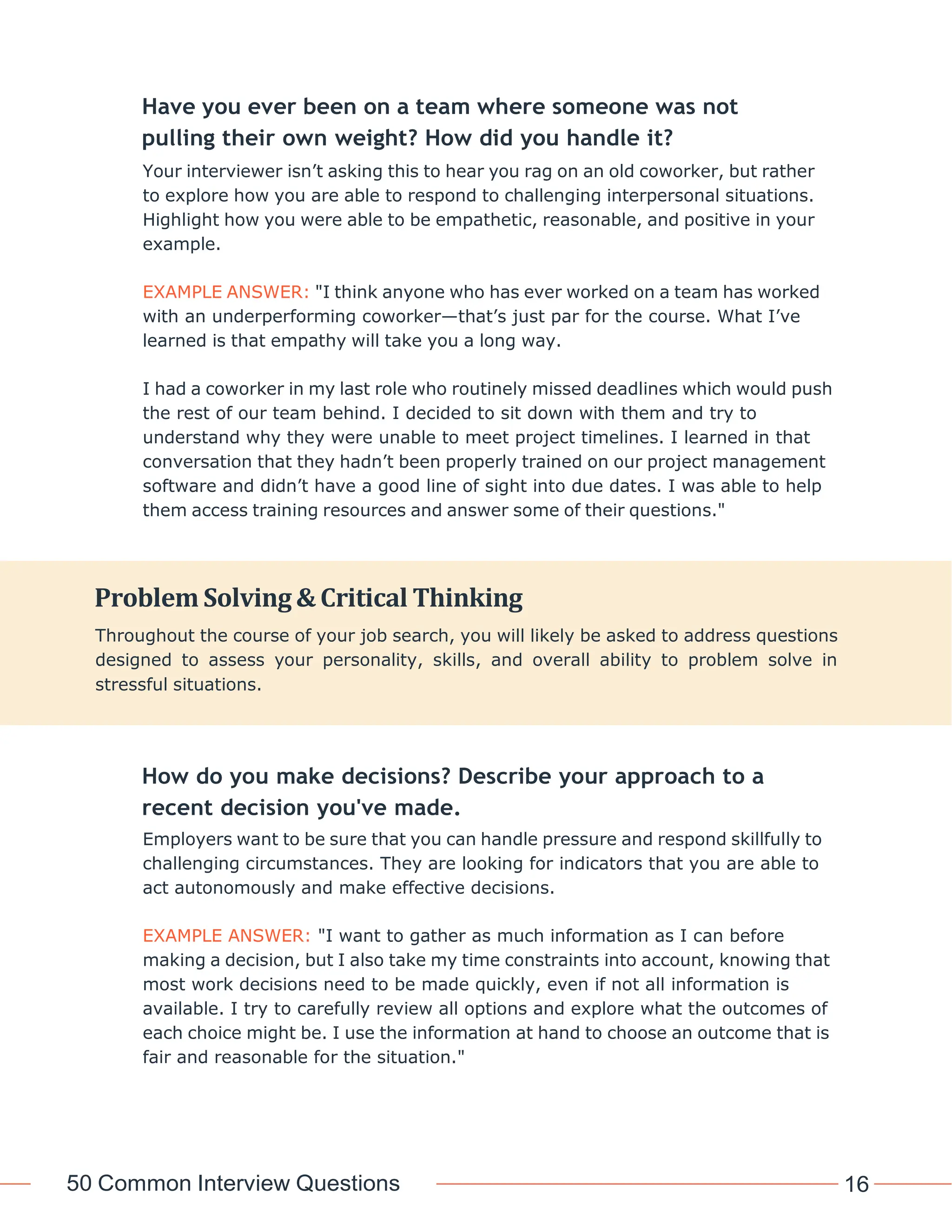 50 Common Interview Questions 16
Have you ever been on a team where someone was not
pulling their own weight? How did you handle it?
Your interviewer isn’t asking this to hear you rag on an old coworker, but rather
to explore how you are able to respond to challenging interpersonal situations.
Highlight how you were able to be empathetic, reasonable, and positive in your
example.
EXAMPLE ANSWER: "I think anyone who has ever worked on a team has worked
with an underperforming coworker—that’s just par for the course. What I’ve
learned is that empathy will take you a long way.
I had a coworker in my last role who routinely missed deadlines which would push
the rest of our team behind. I decided to sit down with them and try to
understand why they were unable to meet project timelines. I learned in that
conversation that they hadn’t been properly trained on our project management
software and didn’t have a good line of sight into due dates. I was able to help
them access training resources and answer some of their questions."
How do you make decisions? Describe your approach to a
recent decision you've made.
Employers want to be sure that you can handle pressure and respond skillfully to
challenging circumstances. They are looking for indicators that you are able to
act autonomously and make effective decisions.
EXAMPLE ANSWER: "I want to gather as much information as I can before
making a decision, but I also take my time constraints into account, knowing that
most work decisions need to be made quickly, even if not all information is
available. I try to carefully review all options and explore what the outcomes of
each choice might be. I use the information at hand to choose an outcome that is
fair and reasonable for the situation."
Problem Solving & Critical Thinking
Throughout the course of your job search, you will likely be asked to address questions
designed to assess your personality, skills, and overall ability to problem solve in
stressful situations.
 