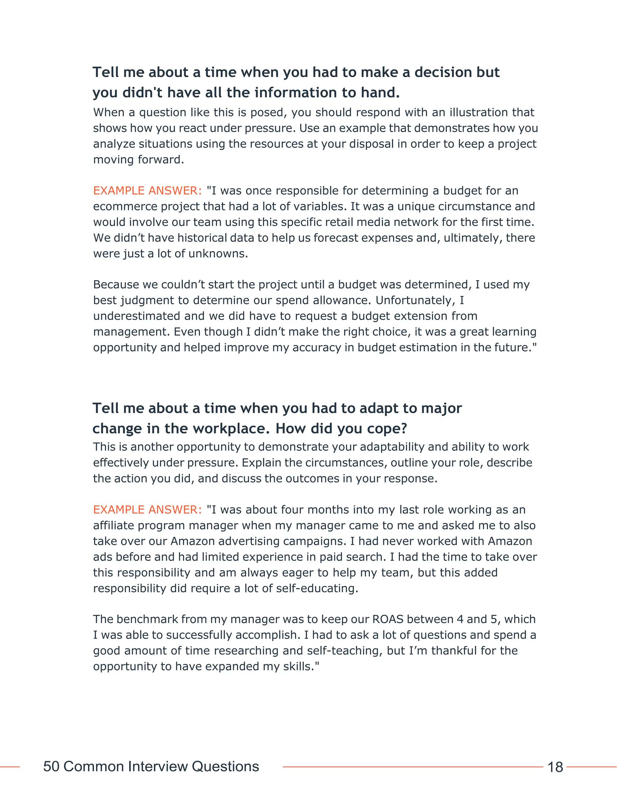 50 Common Interview Questions 18
Tell me about a time when you had to make a decision but
you didn't have all the information to hand.
When a question like this is posed, you should respond with an illustration that
shows how you react under pressure. Use an example that demonstrates how you
analyze situations using the resources at your disposal in order to keep a project
moving forward.
EXAMPLE ANSWER: "I was once responsible for determining a budget for an
ecommerce project that had a lot of variables. It was a unique circumstance and
would involve our team using this specific retail media network for the first time.
We didn’t have historical data to help us forecast expenses and, ultimately, there
were just a lot of unknowns.
Because we couldn’t start the project until a budget was determined, I used my
best judgment to determine our spend allowance. Unfortunately, I
underestimated and we did have to request a budget extension from
management. Even though I didn’t make the right choice, it was a great learning
opportunity and helped improve my accuracy in budget estimation in the future."
Tell me about a time when you had to adapt to major
change in the workplace. How did you cope?
This is another opportunity to demonstrate your adaptability and ability to work
effectively under pressure. Explain the circumstances, outline your role, describe
the action you did, and discuss the outcomes in your response.
EXAMPLE ANSWER: "I was about four months into my last role working as an
affiliate program manager when my manager came to me and asked me to also
take over our Amazon advertising campaigns. I had never worked with Amazon
ads before and had limited experience in paid search. I had the time to take over
this responsibility and am always eager to help my team, but this added
responsibility did require a lot of self-educating.
The benchmark from my manager was to keep our ROAS between 4 and 5, which
I was able to successfully accomplish. I had to ask a lot of questions and spend a
good amount of time researching and self-teaching, but I’m thankful for the
opportunity to have expanded my skills."
 