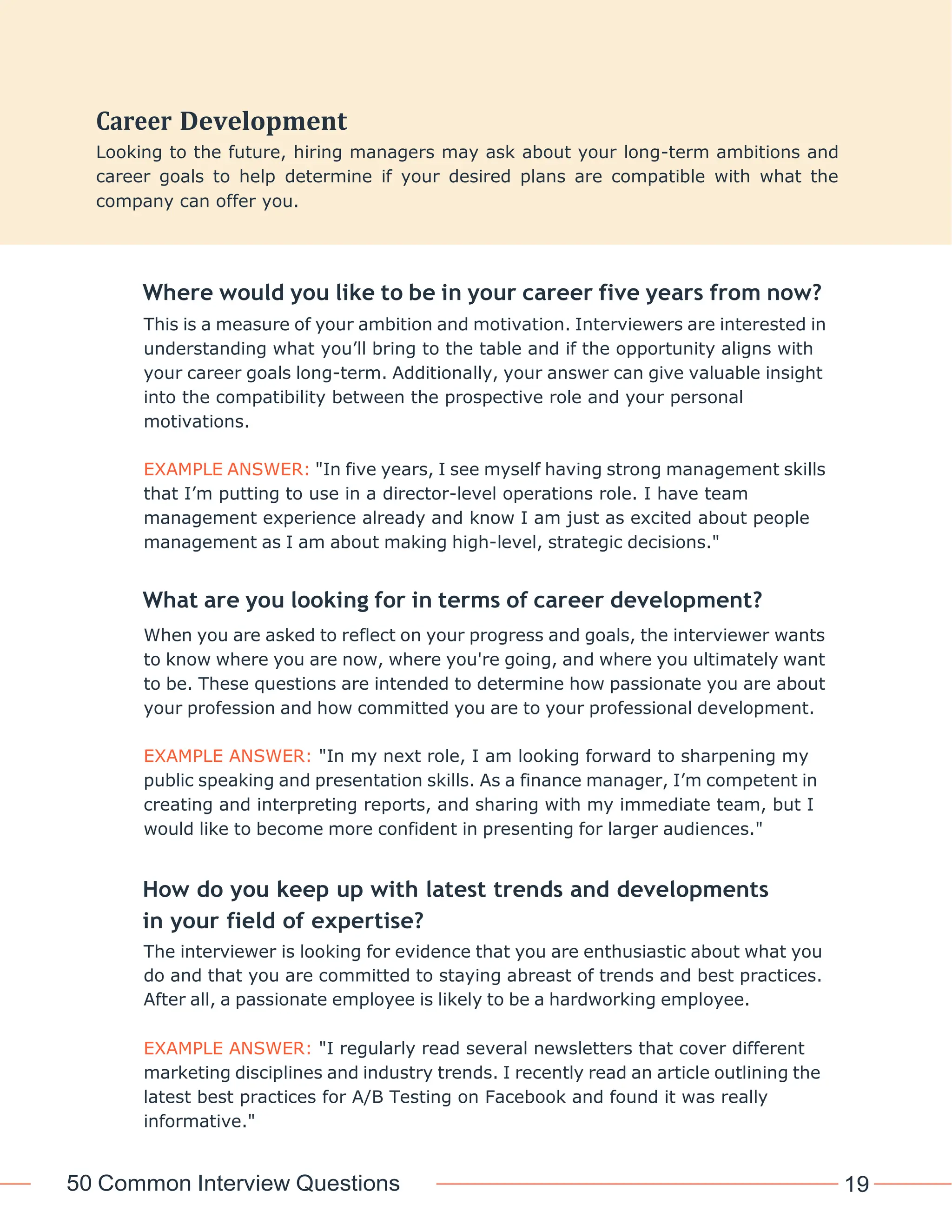 50 Common Interview Questions 19
Where would you like to be in your career five years from now?
This is a measure of your ambition and motivation. Interviewers are interested in
understanding what you’ll bring to the table and if the opportunity aligns with
your career goals long-term. Additionally, your answer can give valuable insight
into the compatibility between the prospective role and your personal
motivations.
EXAMPLE ANSWER: "In five years, I see myself having strong management skills
that I’m putting to use in a director-level operations role. I have team
management experience already and know I am just as excited about people
management as I am about making high-level, strategic decisions."
What are you looking for in terms of career development?
When you are asked to reflect on your progress and goals, the interviewer wants
to know where you are now, where you're going, and where you ultimately want
to be. These questions are intended to determine how passionate you are about
your profession and how committed you are to your professional development.
EXAMPLE ANSWER: "In my next role, I am looking forward to sharpening my
public speaking and presentation skills. As a finance manager, I’m competent in
creating and interpreting reports, and sharing with my immediate team, but I
would like to become more confident in presenting for larger audiences."
How do you keep up with latest trends and developments
in your field of expertise?
The interviewer is looking for evidence that you are enthusiastic about what you
do and that you are committed to staying abreast of trends and best practices.
After all, a passionate employee is likely to be a hardworking employee.
EXAMPLE ANSWER: "I regularly read several newsletters that cover different
marketing disciplines and industry trends. I recently read an article outlining the
latest best practices for A/B Testing on Facebook and found it was really
informative."
Development
Looking to the future, hiring managers may ask about your long-term ambitions and
career goals to help determine if your desired plans are compatible with what the
company can offer you.
 