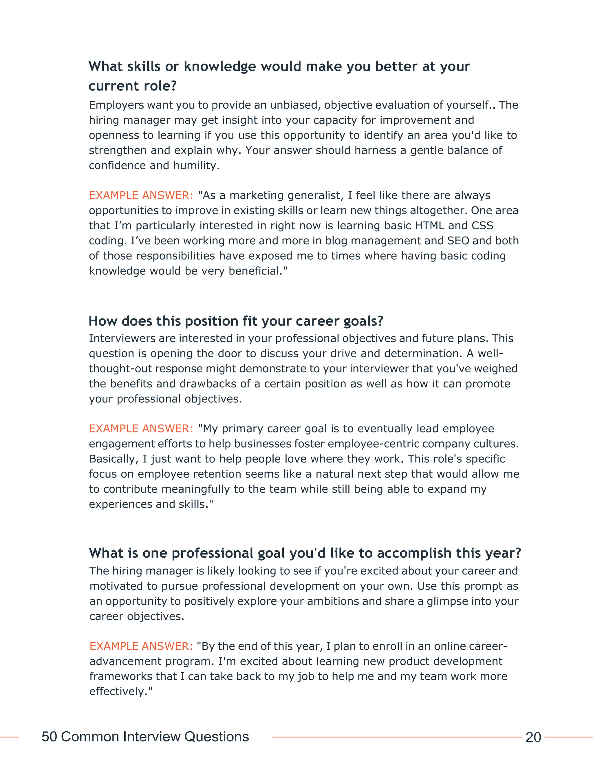 50 Common Interview Questions 20
What skills or knowledge would make you better at your
current role?
Employers want you to provide an unbiased, objective evaluation of yourself.. The
hiring manager may get insight into your capacity for improvement and
openness to learning if you use this opportunity to identify an area you'd like to
strengthen and explain why. Your answer should harness a gentle balance of
confidence and humility.
EXAMPLE ANSWER: "As a marketing generalist, I feel like there are always
opportunities to improve in existing skills or learn new things altogether. One area
that I’m particularly interested in right now is learning basic HTML and CSS
coding. I’ve been working more and more in blog management and SEO and both
of those responsibilities have exposed me to times where having basic coding
knowledge would be very beneficial."
How does this position fit your career goals?
Interviewers are interested in your professional objectives and future plans. This
question is opening the door to discuss your drive and determination. A well-
thought-out response might demonstrate to your interviewer that you've weighed
the benefits and drawbacks of a certain position as well as how it can promote
your professional objectives.
EXAMPLE ANSWER: "My primary career goal is to eventually lead employee
engagement efforts to help businesses foster employee-centric company cultures.
Basically, I just want to help people love where they work. This role's specific
focus on employee retention seems like a natural next step that would allow me
to contribute meaningfully to the team while still being able to expand my
experiences and skills."
What is one professional goal you'd like to accomplish this year?
The hiring manager is likely looking to see if you're excited about your career and
motivated to pursue professional development on your own. Use this prompt as
an opportunity to positively explore your ambitions and share a glimpse into your
career objectives.
EXAMPLE ANSWER: "By the end of this year, I plan to enroll in an online career-
advancement program. I'm excited about learning new product development
frameworks that I can take back to my job to help me and my team work more
effectively."
 