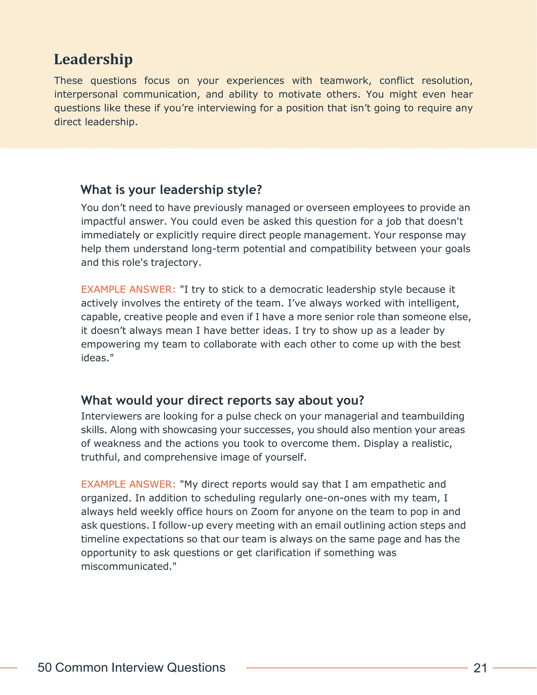 50 Common Interview Questions 21
What is your leadership style?
You don’t need to have previously managed or overseen employees to provide an
impactful answer. You could even be asked this question for a job that doesn't
immediately or explicitly require direct people management. Your response may
help them understand long-term potential and compatibility between your goals
and this role's trajectory.
EXAMPLE ANSWER: "I try to stick to a democratic leadership style because it
actively involves the entirety of the team. I’ve always worked with intelligent,
capable, creative people and even if I have a more senior role than someone else,
it doesn’t always mean I have better ideas. I try to show up as a leader by
empowering my team to collaborate with each other to come up with the best
ideas."
What would your direct reports say about you?
Interviewers are looking for a pulse check on your managerial and teambuilding
skills. Along with showcasing your successes, you should also mention your areas
of weakness and the actions you took to overcome them. Display a realistic,
truthful, and comprehensive image of yourself.
EXAMPLE ANSWER: "My direct reports would say that I am empathetic and
organized. In addition to scheduling regularly one-on-ones with my team, I
always held weekly office hours on Zoom for anyone on the team to pop in and
ask questions. I follow-up every meeting with an email outlining action steps and
timeline expectations so that our team is always on the same page and has the
opportunity to ask questions or get clarification if something was
miscommunicated."
Leadership
These questions focus on your experiences with teamwork, conflict resolution,
interpersonal communication, and ability to motivate others. You might even hear
questions like these if you’re interviewing for a position that isn’t going to require any
direct leadership.
 