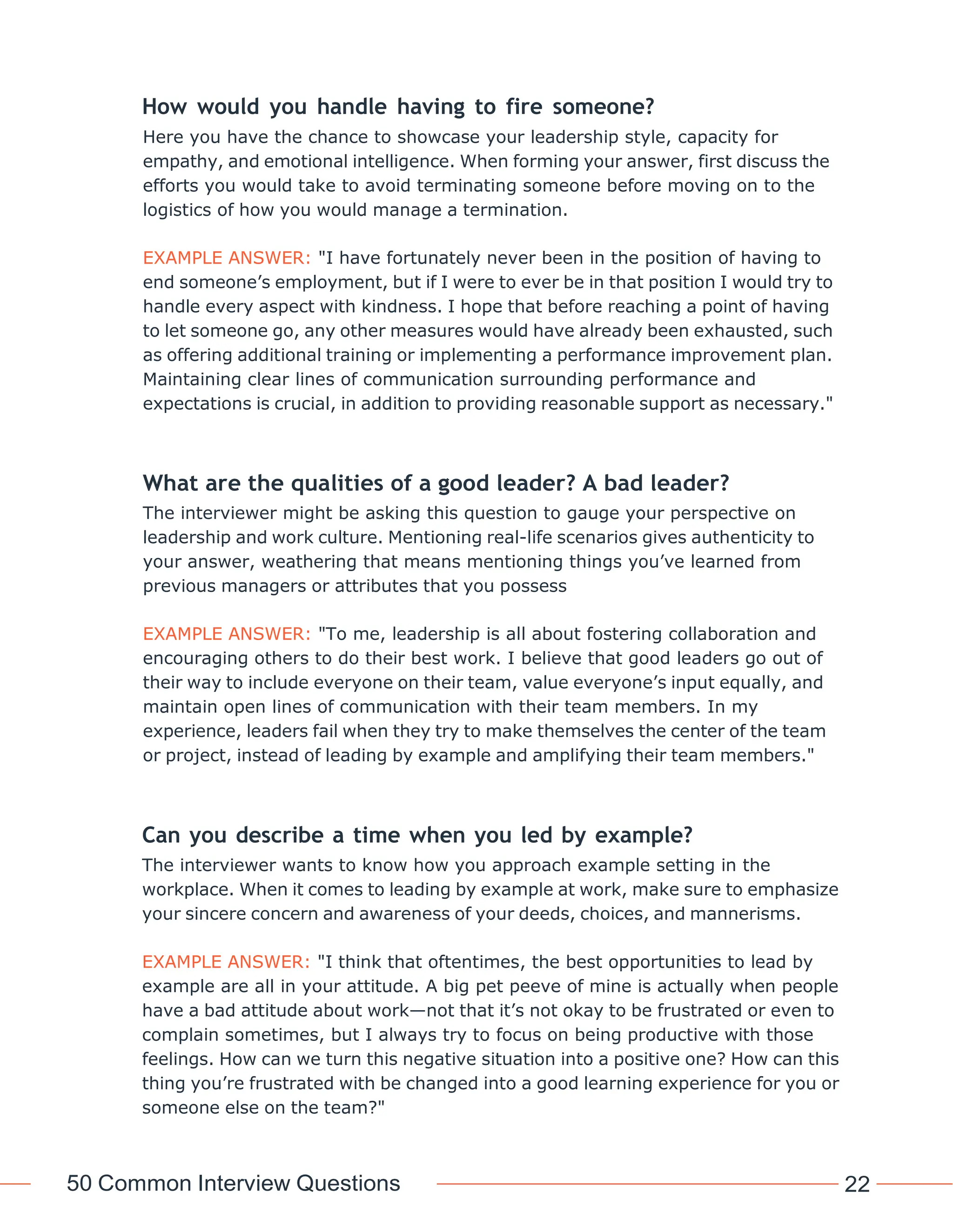 50 Common Interview Questions 22
How would you handle having to fire someone?
Here you have the chance to showcase your leadership style, capacity for
empathy, and emotional intelligence. When forming your answer, first discuss the
efforts you would take to avoid terminating someone before moving on to the
logistics of how you would manage a termination.
EXAMPLE ANSWER: "I have fortunately never been in the position of having to
end someone’s employment, but if I were to ever be in that position I would try to
handle every aspect with kindness. I hope that before reaching a point of having
to let someone go, any other measures would have already been exhausted, such
as offering additional training or implementing a performance improvement plan.
Maintaining clear lines of communication surrounding performance and
expectations is crucial, in addition to providing reasonable support as necessary."
What are the qualities of a good leader? A bad leader?
The interviewer might be asking this question to gauge your perspective on
leadership and work culture. Mentioning real-life scenarios gives authenticity to
your answer, weathering that means mentioning things you’ve learned from
previous managers or attributes that you possess
EXAMPLE ANSWER: "To me, leadership is all about fostering collaboration and
encouraging others to do their best work. I believe that good leaders go out of
their way to include everyone on their team, value everyone’s input equally, and
maintain open lines of communication with their team members. In my
experience, leaders fail when they try to make themselves the center of the team
or project, instead of leading by example and amplifying their team members."
Can you describe a time when you led by example?
The interviewer wants to know how you approach example setting in the
workplace. When it comes to leading by example at work, make sure to emphasize
your sincere concern and awareness of your deeds, choices, and mannerisms.
EXAMPLE ANSWER: "I think that oftentimes, the best opportunities to lead by
example are all in your attitude. A big pet peeve of mine is actually when people
have a bad attitude about work—not that it’s not okay to be frustrated or even to
complain sometimes, but I always try to focus on being productive with those
feelings. How can we turn this negative situation into a positive one? How can this
thing you’re frustrated with be changed into a good learning experience for you or
someone else on the team?"
 