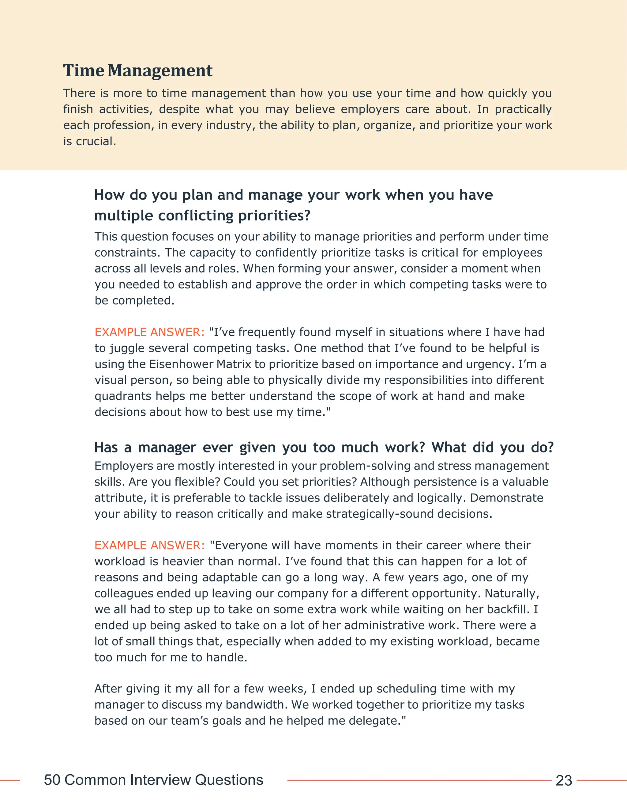 50 Common Interview Questions 23
How do you plan and manage your work when you have
multiple conflicting priorities?
This question focuses on your ability to manage priorities and perform under time
constraints. The capacity to confidently prioritize tasks is critical for employees
across all levels and roles. When forming your answer, consider a moment when
you needed to establish and approve the order in which competing tasks were to
be completed.
EXAMPLE ANSWER: "I’ve frequently found myself in situations where I have had
to juggle several competing tasks. One method that I’ve found to be helpful is
using the Eisenhower Matrix to prioritize based on importance and urgency. I’m a
visual person, so being able to physically divide my responsibilities into different
quadrants helps me better understand the scope of work at hand and make
decisions about how to best use my time."
Has a manager ever given you too much work? What did you do?
Employers are mostly interested in your problem-solving and stress management
skills. Are you flexible? Could you set priorities? Although persistence is a valuable
attribute, it is preferable to tackle issues deliberately and logically. Demonstrate
your ability to reason critically and make strategically-sound decisions.
EXAMPLE ANSWER: "Everyone will have moments in their career where their
workload is heavier than normal. I’ve found that this can happen for a lot of
reasons and being adaptable can go a long way. A few years ago, one of my
colleagues ended up leaving our company for a different opportunity. Naturally,
we all had to step up to take on some extra work while waiting on her backfill. I
ended up being asked to take on a lot of her administrative work. There were a
lot of small things that, especially when added to my existing workload, became
too much for me to handle.
After giving it my all for a few weeks, I ended up scheduling time with my
manager to discuss my bandwidth. We worked together to prioritize my tasks
based on our team’s goals and he helped me delegate."
TimeManagement
There is more to time management than how you use your time and how quickly you
finish activities, despite what you may believe employers care about. In practically
each profession, in every industry, the ability to plan, organize, and prioritize your work
is crucial.
 