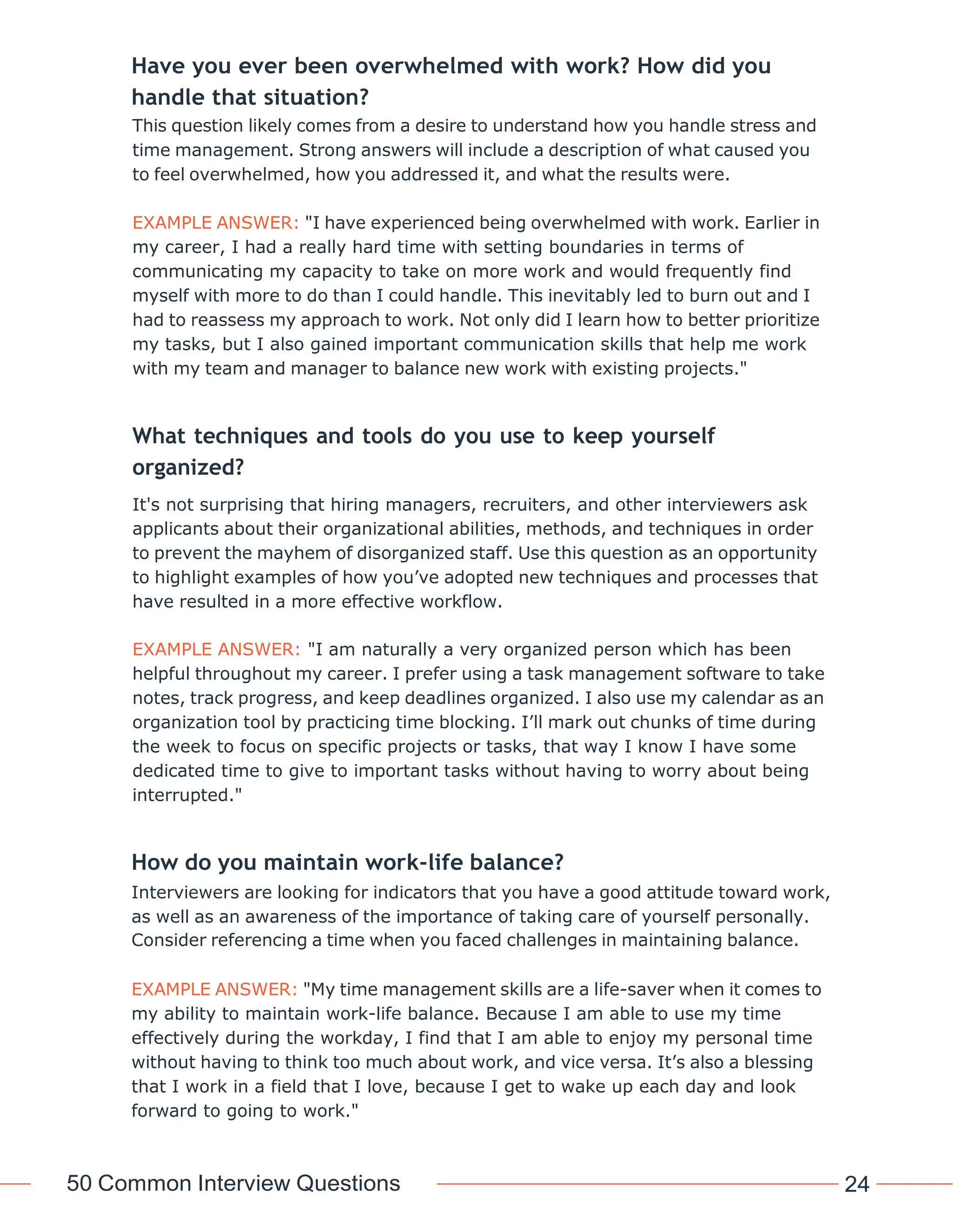 50 Common Interview Questions 24
Have you ever been overwhelmed with work? How did you
handle that situation?
This question likely comes from a desire to understand how you handle stress and
time management. Strong answers will include a description of what caused you
to feel overwhelmed, how you addressed it, and what the results were.
EXAMPLE ANSWER: "I have experienced being overwhelmed with work. Earlier in
my career, I had a really hard time with setting boundaries in terms of
communicating my capacity to take on more work and would frequently find
myself with more to do than I could handle. This inevitably led to burn out and I
had to reassess my approach to work. Not only did I learn how to better prioritize
my tasks, but I also gained important communication skills that help me work
with my team and manager to balance new work with existing projects."
What techniques and tools do you use to keep yourself
organized?
It's not surprising that hiring managers, recruiters, and other interviewers ask
applicants about their organizational abilities, methods, and techniques in order
to prevent the mayhem of disorganized staff. Use this question as an opportunity
to highlight examples of how you’ve adopted new techniques and processes that
have resulted in a more effective workflow.
EXAMPLE ANSWER: "I am naturally a very organized person which has been
helpful throughout my career. I prefer using a task management software to take
notes, track progress, and keep deadlines organized. I also use my calendar as an
organization tool by practicing time blocking. I’ll mark out chunks of time during
the week to focus on specific projects or tasks, that way I know I have some
dedicated time to give to important tasks without having to worry about being
interrupted."
How do you maintain work-life balance?
Interviewers are looking for indicators that you have a good attitude toward work,
as well as an awareness of the importance of taking care of yourself personally.
Consider referencing a time when you faced challenges in maintaining balance.
EXAMPLE ANSWER: "My time management skills are a life-saver when it comes to
my ability to maintain work-life balance. Because I am able to use my time
effectively during the workday, I find that I am able to enjoy my personal time
without having to think too much about work, and vice versa. It’s also a blessing
that I work in a field that I love, because I get to wake up each day and look
forward to going to work."
 