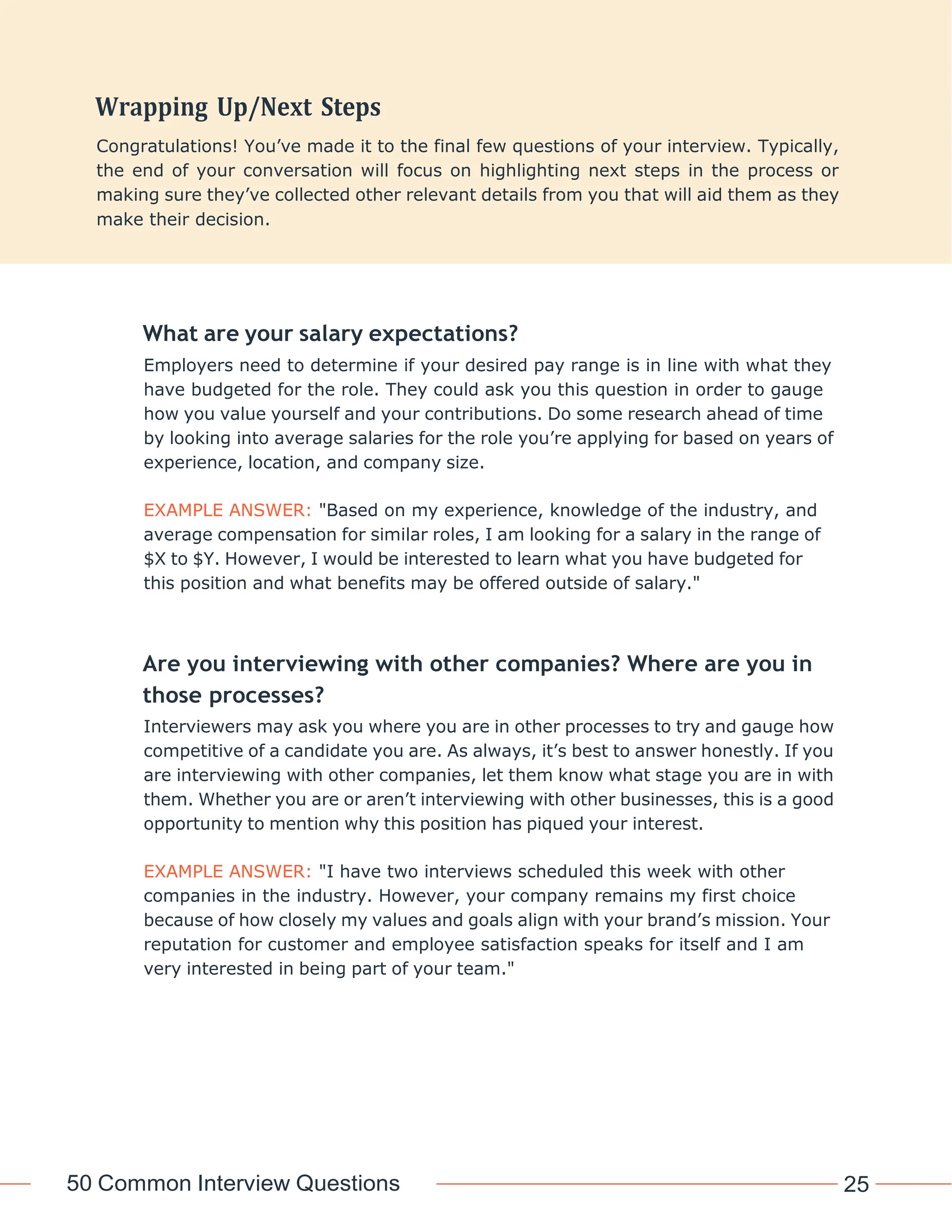 50 Common Interview Questions 25
What are your salary expectations?
Employers need to determine if your desired pay range is in line with what they
have budgeted for the role. They could ask you this question in order to gauge
how you value yourself and your contributions. Do some research ahead of time
by looking into average salaries for the role you’re applying for based on years of
experience, location, and company size.
EXAMPLE ANSWER: "Based on my experience, knowledge of the industry, and
average compensation for similar roles, I am looking for a salary in the range of
$X to $Y. However, I would be interested to learn what you have budgeted for
this position and what benefits may be offered outside of salary."
Are you interviewing with other companies? Where are you in
those processes?
Interviewers may ask you where you are in other processes to try and gauge how
competitive of a candidate you are. As always, it’s best to answer honestly. If you
are interviewing with other companies, let them know what stage you are in with
them. Whether you are or aren’t interviewing with other businesses, this is a good
opportunity to mention why this position has piqued your interest.
EXAMPLE ANSWER: "I have two interviews scheduled this week with other
companies in the industry. However, your company remains my first choice
because of how closely my values and goals align with your brand’s mission. Your
reputation for customer and employee satisfaction speaks for itself and I am
very interested in being part of your team."
Congratulations! You’ve made it to the final few questions of your interview. Typically,
the end of your conversation will focus on highlighting next steps in the process or
making sure they’ve collected other relevant details from you that will aid them as they
make their decision.
 