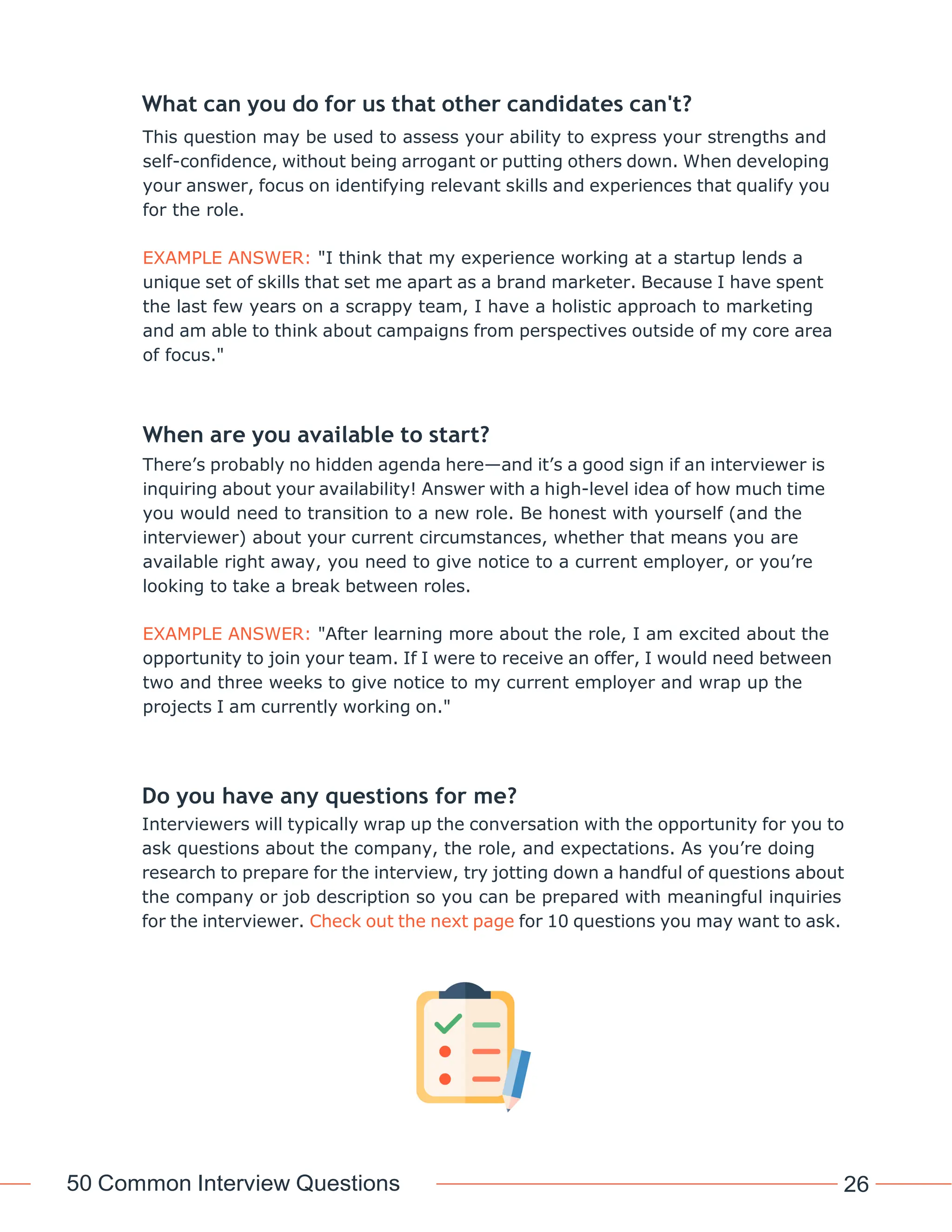 50 Common Interview Questions 26
What can you do for us that other candidates can't?
This question may be used to assess your ability to express your strengths and
self-confidence, without being arrogant or putting others down. When developing
your answer, focus on identifying relevant skills and experiences that qualify you
for the role.
EXAMPLE ANSWER: "I think that my experience working at a startup lends a
unique set of skills that set me apart as a brand marketer. Because I have spent
the last few years on a scrappy team, I have a holistic approach to marketing
and am able to think about campaigns from perspectives outside of my core area
of focus."
When are you available to start?
There’s probably no hidden agenda here—and it’s a good sign if an interviewer is
inquiring about your availability! Answer with a high-level idea of how much time
you would need to transition to a new role. Be honest with yourself (and the
interviewer) about your current circumstances, whether that means you are
available right away, you need to give notice to a current employer, or you’re
looking to take a break between roles.
EXAMPLE ANSWER: "After learning more about the role, I am excited about the
opportunity to join your team. If I were to receive an offer, I would need between
two and three weeks to give notice to my current employer and wrap up the
projects I am currently working on."
Do you have any questions for me?
Interviewers will typically wrap up the conversation with the opportunity for you to
ask questions about the company, the role, and expectations. As you’re doing
research to prepare for the interview, try jotting down a handful of questions about
the company or job description so you can be prepared with meaningful inquiries
for the interviewer. Check out the next page for 10 questions you may want to ask.
 