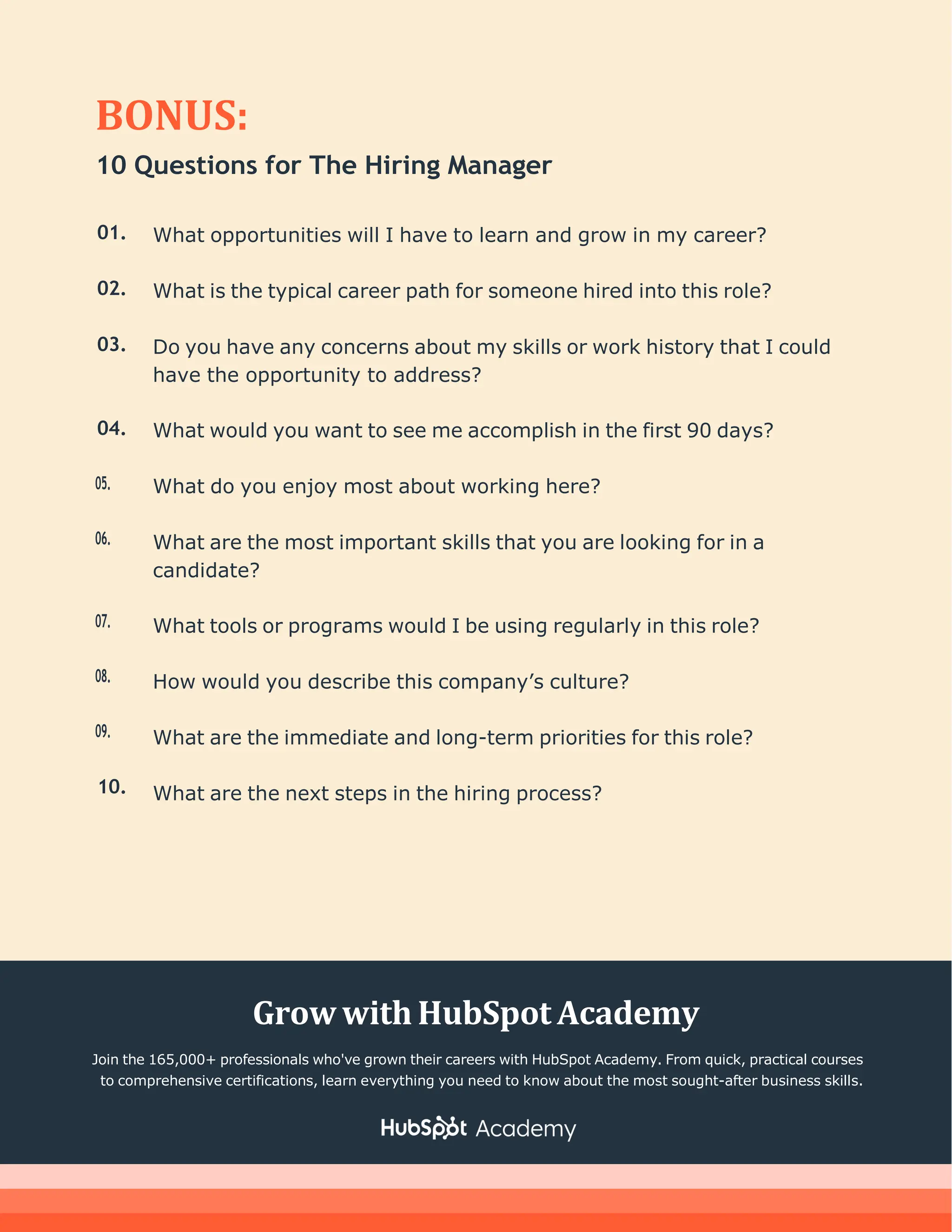 BONUS:
10 Questions for The Hiring Manager
01.
02.
03.
04.
05.
06.
07.
08.
09.
10.
What opportunities will I have to learn and grow in my career?
What is the typical career path for someone hired into this role?
Do you have any concerns about my skills or work history that I could
have the opportunity to address?
What would you want to see me accomplish in the first 90 days?
What do you enjoy most about working here?
What are the most important skills that you are looking for in a
candidate?
What tools or programs would I be using regularly in this role?
How would you describe this company’s culture?
What are the immediate and long-term priorities for this role?
What are the next steps in the hiring process?
Grow withHubSpot Academy
Join the 165,000+ professionals who've grown their careers with HubSpot Academy. From quick, practical courses
to comprehensive certifications, learn everything you need to know about the most sought-after business skills.
 